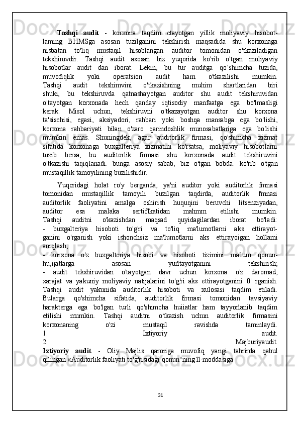 Tashqi   audit   -   korxona   taqdim   etayotgan   yillik   moliyaviy   hisobot-
laming   BHMSga   asosan   tuzilganini   tekshirish   maqsadida   shu   korxonaga
nisbatan   to'liq   mustaqil   hisoblangan   auditor   tomonidan   o'tkaziladigan
tekshiruvdir.   Tashqi   audit   asosan   biz   yuqorida   ko'rib   o'tgan   moliyaviy
hisobotlar   audit   dan   iborat.   Lekin,   bu   tur   auditga   qo’shimcha   tuzida,
muvofiqlik   yoki   operatsion   audit   ham   o'tkazilishi   mumkin.
Tashqi   audit   tekshimvini   o'tkazishning   muhim   shartlaridan   biri
shuki,   bu   tekshiruvda   qatnashayotgan   auditor   shu   audit   tekshiruvidan
o'tayotgan   korxonada   hech   qanday   iqtisodiy   manfaatga   ega   bo'lmasligi
kerak.   Misol   uchun,   tekshiruvni   o'tkazayotgan   auditor   shu   korxona
ta'sischisi,   egasi,   aksiyadori,   rahbari   yoki   boshqa   mansabga   ega   bo'lishi,
korxona   rahbariyati   bilan   o'zaro   qarindoshlik   munosabatlariga   ega   bo'lishi
mumkin   emas.   Shuningdek,   agar   auditorlik   firmasi,   qo'shimcha   xizmat
sifatida   korxonaga   buxgalteriya   xizmatini   ko'rsatsa,   moliyaviy   hisobotIarni
tuzib   bersa,   bu   auditorlik   firmasi   shu   korxonada   audit   tekshiruvini
o'tkazishi   taqiqIanadi.   bunga   asosiy   sabab,   biz   o'tgan   bobda.   ko'rib   o'tgan
mustaqillik tamoyilining buzilishidir.  
Yuqoridagi   holat   ro'y   berganda,   ya'ni   auditor   yoki   auditorlik   fmnasi
tomonidan   mustaqillik   tamoyili   buzilgan   taqdirda,   auditorlik   fmnasi
auditorlik   faoliyatini   amalga   oshirish   huquqini   beruvchi   litsenziyadan,
auditor   esa   maIaka   sertifIkatidan   mahmm   etilishi   mumkin.
Tashqi   auditni   o'kazishdan   maqsad   quyidagilardan   iborat   bo'ladi:
-   buxgalteriya   hisoboti   to'g'ri   va   to'liq   ma'lumotlarni   aks   ettirayot-
ganini   o'rganish   yoki   ishonchsiz   ma'lumotlarni   aks   ettirayoigan   hollami
aniqlash;
-   korxona   o'z   buxgalteriya   hisobi   va   hisoboti   tizimini   ma'lum   qonun-
hu,ijatlarga   asosan   yurltayotganini   tekshirish;
-   audit   tekshiruvidan   o'tayotgan   davr   uchun   korxona   o'z   daromad,
xarajat   va   yakuniy   moliyaviy   natijalarini   to'g'ri   aks   ettirayotganini   0'   rganish.
Tashqi   audit   yakunida   auditorlik   hisoboti   va   xulosasi   taqdim   etiladi.
Bularga   qo'shimcha   sifatida,   auditorlik   firmasi   tomonidan   tavsiyaviy
harakterga   ega   bo'lgan   turli   qo'shimcha   huiiatlar   ham   tayyorlanib   taqdim
etilishi   mumkin.   Tashqi   auditni   o'tkazish   uchun   auditorlik   firmasini
korxonaning   o'zi   mustaqil   ravishda   taminlaydi.
1.   Ixtiyoriy   audit.
2.   Majburiyaudit.
Ixtiyoriy   audit   -   Oliy   Majlis   qaroriga   muvofiq   yangi   tahrirda   qabul
qilingan «Auditorlik faoliyati to'g'risidagi  qonun"ning  ll-moddasiga  
31 