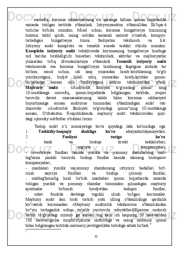 muvofiq,   korxona   rahhariyatining   o'z   qaroriga   billoan   qonun   hujjatiarlda
nazarda   tutilgan   tartibda   o'tkaziladi.   Ixtiyoriyauditni   o'tkaziilldan   Illi'lqsa.d
turlicha   bo'lishi   mumkin.   Misol   uchun,   korxona   buxgalteriya   tizimining
holatini   tahlil   qilish,   uning   ustidan   samarali   nazorat   o'rnatish,   kompyu-
terlashgan   buxgalteriya   tizimi   faoliyatini   tekshirish   va   h.k.
Ixtiyoriy   audit   kompleks   va   tematik   asosda   tashkil   etilishi   mumkin.
Kompleks   ixtiyoriy   audit   tekshlruvida   korxonaning   buxgalteriya   hisobiga
oid   barcha   boshlallg'ich   huiiatlari   tekshiriladi,   aktivlar   va   majburiyatlar
yuzasidan   to'liq   illventarizatsiya   o'tkaziladi.   Tematik   ixtiyoriy   audit
tekshimvida   esa   korxona   buxgaUeriya   hisobining   faqatgina   alohida   bir
bo'limi,   misol   uchun,   ish   xaqi   yuzasidan   hisob-kitoblarning   to'g'ri
yuritilayotgani,   budjet   hilall   soliq   yuzasidan   hisob-kitoblar   qonun-
hu.ijatlarga   asosan   olih   borilayotgani   auditor   tekshiruvidan   o'tadi.
Majburiy   audit   -   «Auditorlik   faoliyati   to'g'risidagi   qonun"   ning
10-moddasiga   muvofiq,   qonun-hujjatlarda   belgilangan   tartibda,   yuqori
turuvchi   daviat   muassasalarining   talabi   bilan   korxona   rahbariyati
buyurtmasiga   asosan   auditoriar   tomonidan   o'tkaziladigan   audit   tek-
shimvidir.   «Auditorlik   faloliyati   to'g'risidagi   qonun"ning   lO-moddasiga
asosan,   O'zbekiston   Respublikasida   majburiy   audit   tekshiruvidan   quyi-
dagi iqtisodiy sub'ketlar o'tishlari lozim: 
Tashqi   audit   o’z   xususiyatiga   ko'ra   quyidagi   ikki   ko'rinishga   ega:
1.   Tashkiliy-huquqiy   shakliga   ko'ra :   aksiyadorlikjamiyatlari.
2.   Faoliyat   turiga   ko'ra :
-   bank   va   boshqa   kredit   tashkilotlari;
-   sug'urta   kompaniyalari;
-   investitsiya   fondlari   hamda   yuridik   va   jismoniy   shaxslarning   mab-
lag'larini   jamlab   turuvchi   boshqa   fondlar   hamda   ularning   boshqaruv
kompaniyalari;
-   manbalari   yuridik   vajismoniy   shaxslaming   ixtiyoriy   badallari   bo'l-
rnish   xayriya   fondIari   va   boshqa   ijtimoiy   fondIar;
-   mablag'larinillg   hosil   bo'lish   manbalari   qonun   hujjatlarida   nazarda
tutilgan   yuridik   va   jismoniy   shaxslar   tomonidan   qilinadigan   majburiy
ajratmalar   bo'lmish   byudjetdan   tashqari   fondlar;
-   ustav   fondida   davlatga   tegishli   ulush   bo'lgan   korxonalar.
Majburiy   audit   dan   bosh   tortish   yoki   ulling   o'tkazilishiga   qarshilik
ko"rsatish   korxonadan   «Majburiy   auditorlik   tekshimvini   o'tkazilishidan
bo"yin   tovlaganlik   uchun   xo'jalik   yurituvchi   subyektlard'llljarirna   undirish
tartibi   to'g'risidagi   nizom»   ga   asosan   eng   kam   ish   haqining   50   baravaridan
100   baravarigacha   rniqdord'ljarima   undlrishga   va   uning   rahbarini   qonun
bilan belgilangan tartibda ma'muriy javobgarlikka tortishga sabab bo'ladi. 7
 
7
 
32 