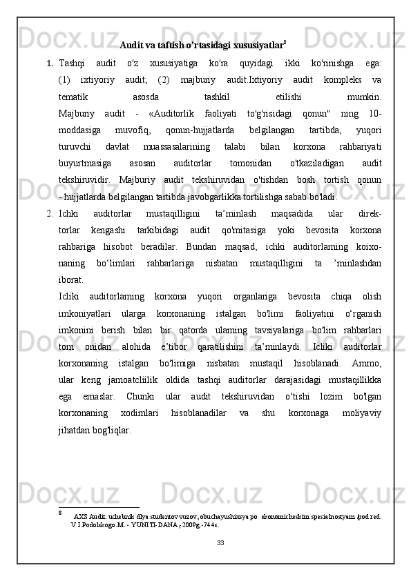                 Audit va taftish o’rtasidagi xususiyatlar 8
1. Tashqi   audit   o'z   xususiyatiga   ko'ra   quyidagi   ikki   ko'rinishga   ega:
(1)   ixtiyoriy   audit;   (2)   majburiy   audit.Ixtiyoriy   audit   kompleks   va
tematik   asosda   tashkil   etilishi   mumkin.
Majburiy   audit   -   «Auditorlik   faoliyati   to'g'risidagi   qonun"   ning   10-
moddasiga   muvofiq,   qonun-hujjatlarda   belgilangan   tartibda,   yuqori
turuvchi   davlat   muassasalarining   talabi   bilan   korxona   rahbariyati
buyurtmasiga   asosan   auditorlar   tomonidan   o'tkaziladigan   audit
tekshiruvidir.   Majburiy   audit   tekshiruvidan   o'tishdan   bosh   tortish   qonun
- hujjatlarda  belgilangan  tartibda javobgarlikka tortilishga sabab bo'ladi .
2. Ichki   auditorlar   mustaqilligini   ta’minlash   maqsadida   ular   direk-
torlar   kengashi   tarkibidagi   audit   qo'mitasiga   yoki   bevosita   korxona
rahbariga   hisobot   beradilar.   Bundan   maqsad,   ichki   auditorlaming   koixo-
naning   bo‘limlari   rahbarlariga   nisbatan   mustaqilligini   ta   ’minlashdan
iborat.
Icliki   auditorlaming   korxona   yuqori   organlariga   bevosita   chiqa   olish
imkoniyatlari   ularga   korxonaning   istalgan   bo'limi   faoliyatini   o‘rganish
imkonini   berish   bilan   bir   qatorda   ulaming   tavsiyalariga   bo'lim   rahbarlari
tom   onidan   alohida   e’tibor   qaratilishini   ta’minlaydi.   Icliki   auditorlar
korxonaning   istalgan   bo'limiga   nisbatan   mustaqil   hisoblanadi.   Ammo,
ular   keng   jamoatcliilik   oldida   tashqi   auditorlar   darajasidagi   mustaqillikka
ega   emaslar.   Chunki   ular   audit   tekshiruvidan   o‘tishi   lozim   bo'lgan
korxonaning   xodimlari   hisoblanadilar   va   shu   korxonaga   moliyaviy
jihatdan bog'liqlar.
8
  AXS  Audit: uchebnik dlya studentov vuzov, obuchayushixsya po  ekonomicheskim spesial n ostyam /pod red.
V.I.Podolskogo.M.:- YUNITI-DANA,-2009g.-744s.
33 