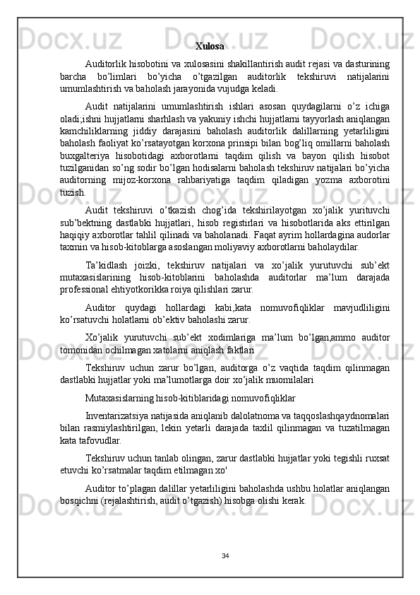 Xulosa 
Auditorlik hisobotini va xulosasini shakillantirish audit rejasi va dasturining
barcha   bo’limlari   bo’yicha   o’tgazilgan   auditorlik   tekshiruvi   natijalarini
umumlashtirish va baholash jarayonida vujudga keladi.
Audit   natijalarini   umumlashtirish   ishlari   asosan   quydagilarni   o’z   ichiga
oladi;ishni hujjatlarni sharhlash va yakuniy ishchi hujjatlarni tayyorlash aniqlangan
kamchiliklarning   jiddiy   darajasini   baholash   auditorlik   dalillarning   yetarliligini
baholash faoliyat ko’rsatayotgan korxona prinsipi bilan bog’liq omillarni baholash
buxgalteriya   hisobotidagi   axborotlarni   taqdim   qilish   va   bayon   qilish   hisobot
tuzilganidan so’ng sodir bo’lgan hodisalarni baholash tekshiruv natijalari bo’yicha
auditorning   mijoz-korxona   rahbariyatiga   taqdim   qiladigan   yozma   axborotini
tuzish.
Audit   tekshiruvi   o’tkazish   chog’ida   tekshirilayotgan   xo’jalik   yurituvchi
sub’bektning   dastlabki   hujjatlari,   hisob   registirlari   va   hisobotlarida   aks   ettirilgan
haqiqiy axborotlar tahlil qilinadi va baholanadi.  Faqat ayrim hollardagina audorlar
taxmin va hisob-kitoblarga asoslangan moliyaviy axborotlarni baholaydilar.
Ta’kidlash   joizki,   tekshiruv   natijalari   va   xo’jalik   yurutuvchi   sub’ekt
mutaxasislarining   hisob-kitoblarini   baholashda   auditorlar   ma’lum   darajada
professional ehtiyotkorikka roiya qilishlari zarur.
Auditor   quydagi   hollardagi   kabi,kata   nomuvofiqliklar   mavjudliligini
ko’rsatuvchi holatlarni ob’ektiv baholashi zarur.
Xo’jalik   yurutuvchi   sub’ekt   xodimlariga   ma’lum   bo’lgan,ammo   auditor
tomonidan ochilmagan xatolarni aniqlash faktlari
Tekshiruv   uchun   zarur   bo’lgan,   auditorga   o’z   vaqtida   taqdim   qilinmagan
dastlabki hujjatlar yoki ma’lumotlarga doir xo’jalik muomilalari 
Mutaxasislarning hisob-kitiblaridagi nomuvofiqliklar 
Inventarizatsiya natijasida aniqlanib dalolatnoma va taqqoslashqaydnomalari
bilan   rasmiylashtirilgan,   lekin   yetarli   darajada   taxlil   qilinmagan   va   tuzatilmagan
kata tafovudlar.
Tekshiruv uchun tanlab olingan, zarur dastlabki hujjatlar yoki tegishli ruxsat
etuvchi ko’rsatmalar taqdim etilmagan xo'
Auditor to’plagan dalillar yetarliligini baholashda ushbu holatlar aniqlangan
bosqichni (rejalashtirish, audit o’tgazish) hisobga olishi kerak.
34 