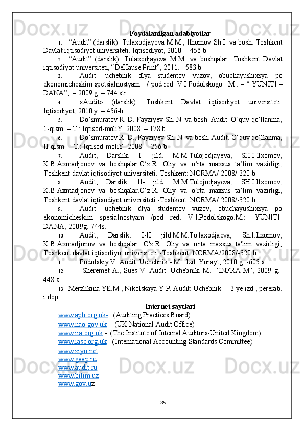 Foydalanilgan adabiyotlar
1. “ Audit ”   (darslik) .   Tulaxodjayeva M.M., Ilhomov S h .I. va bosh. Toshkent
Davlat iqtisodiyot universiteti. Iqtisodiyot, 2010. – 456   b. 
2. “Audit”   (darslik) .   Tulaxodjayeva   M.M.   va   boshqalar.   Toshkent   Davlat
iqtisodiyot universiteti, “DeHause Print”, 2011. - 583 b.
3. Audit:   uchebnik   dlya   studentov   vuzov,   obuchayushixsya   po
ekonomicheskim spetsialnostyam     / pod red.   V.I Podolskogo.   M.: – “ YUNITI –
DANA”,  – 2009 g. – 744 str. 
4. «Audit»   (darslik).   Toshkent   Davlat   iqtisodiyot   universiteti.
Iqtisodiyot, 2010 y. – 456-b. 
5. Do’smuratov R. D. Fayziyev Sh. N. va bosh. Audit. O‘quv qo‘llanma,
1-qism. – T.: Iqtisod-moliY. 2008. – 178 b.  
6. Do’smuratov R. D., Fayziyev Sh. N. va bosh. Audit. O‘quv qo‘llanma,
II-qism. – T.: Iqtisod-moliY. 2008. – 256 b.  
7. Audit,   Darslik.   I   -jild.   M.M.Tulojodjayeva,   SH.I.Ilxomov,
K.B.Axmadjonov   va   boshqalar.O‘z.R.   Oliy   va   o‘rta   maxsus   ta’lim   vazirligi,
Toshkent davlat iqtisodiyot universiteti.-Toshkent: NORMA/ 2008/-320 b.
8. Audit,   Darslik.   II-   jild.   M.M.Tulojodjayeva,   SH.I.Ilxomov,
K.B.Axmadjonov   va   boshqalar.O‘z.R.   Oliy   va   o‘rta   maxsus   ta’lim   vazirligi,
Toshkent davlat iqtisodiyot universiteti.-Toshkent: NORMA/ 2008/-320 b.
9. Audit:   uchebnik   dlya   studentov   vuzov,   obuchayushixsya   po
ekonomicheskim   spesial n ostyam   /pod   red.   V.I.Podolskogo.M.:-   YUNITI-
DANA,-2009g.-744s.
10. Audit,   Darslik.   I-II   jild.M.M.To'laxodjaeva,   Sh.I.Ilxomov,
K.B.Axmadjonov   va   boshqalar.   O'z.R.   Oliy   va   o'rta   maxsus   ta'lim   vazirligi,
Toshkent davlat iqtisodiyot universiteti.-Toshkent. NORMA/2008/-320 b.
11. Podol s kiy V. Audit. Uchebnik.- M.: Izd. Yurayt, 2010 g. -605 s.
12.   Shere met   A.,   Sues   V.   Audit.   Uchebnik.-M.:   “INFRA-M”,   2009   g.-
448 s.
13.  Merzlikina YE.M., Nikolskaya Y.P. Audit: Uchebnik. – 3-ye izd., pererab.
i dop. 
Internet saytlari
www.apb.org.uk-    (Auditing Practices Board)
www.nao.gov.uk  -  (UK National Audit Office)
www.iia.org.uk  -  (The Institute of Internal Auditors-United Kingdom) 
www.iasc.org.uk  - (International Accounting Standards Committee)
www.ziyo.net    
www.gaap.ru
www.audit.ru  
www.bilim.uz
www.gov.u z
35