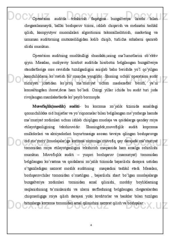 Operatsion   auditda   tekshirish   faqatgina   buxgalteriya   hisobi   bilan
chegaralanmaydi,   ballki   boshqaruv   tizimi,   ishlab   chiqarish   va   mehnatni   tashkil
qilish,   kampyutyer   muomilalari   algoritimini   takomillashtirish,   marketing   va
umuman   auditorning   mutaxasliligidan   kelib   chiqib,   turlicha   sohalarni   qamrab
olishi mumkun..
Operatsion   auditning   mushkulligi   shundaki,uning   ma’lumotlarini   ob’ektiv
qiyin.   Masalan,   moliyaviy   hisobot   auditida   hisobotni   belgilangan   buxgalteriya
standartlariga   mos   ravishda   tuzulganligini   aniqlab   baho   berishda   yo’l   qo’yilgan
kamchiliklarni   ko’rsatish   bir   muncha   yengildir.   Shuning   uchun   operatsion   audit
moxiyati   jixatidan   ko’proq   ma’muriyat   uchun   maslaxatlar   berish,   ya’ni
konsaltingdan   iborat,desa   ham   bo’ladi.   Oxirgi   yillar   ichida   bu   audit   turi   juda
rivojlangan mamlakatlarda ko’payib bormoqda.
Muvofiqlik(moslik)   auditi -   bu   korxona   xo’jalik   tizimida   amaldagi
qonunchilikka oid hujjatlar va yo’riqnomalar bilan belgilangan me’yorlarga hamda
ma’muriyat xodimlari uchun ishlab chiqilgan muolaja va qoidalarga qanday roiya
etilayotganligining   tekshiruvidir.   Shuningdek,muvofiqlik   auditi   koprxona
mulkdorlari   va   aksiyadorlari   buyurtmasiga   asosan   tavsiya   qilingan   boshqaruvga
oid me’yoriy (muolajalar)ga korxona nizomiga muvofiq qay darajada ma’muriyat
tomonidan   roiya   etilayotganligini   tekshirish   maqsasida   ham   amalga   oshirilishi
mumkun.   Muvofiqlik   auditi   –   yuqori   boshqaruv   (mamuriyat)   tomonidan
belgilangan   ko’rsatma   va   qoidalarni   xo’jalik   tizimida   bajarilishi   darajasi   ustidan
o’tgaziladigan   nazorat   moslik   auditining     maqsadini   tashkil   etadi.   Masalan,
boshqaruvchilar   tomonidan   o’rnatilgan   ,   bajarilishi   shart   bo’lgan   muolajalarga
buxgalteriya   xodimlari   tominidan   amal   qilinishi,   moddiy   boyliklarning
saqlanishining   ta’minlanishi   va   ularni   sarflashning   belgilangan   chegaralardan
chiqmasligiga   roiya   qilish   darajasi   yoki   kreditorlar   va   banklar   bilan   tuzilgan
bitimlarga korxona tomonidan amal qilinishini nazorat qilish va boshqalar. 
4 