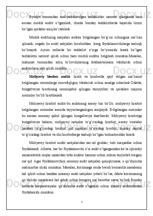 Byudjet   tomonidan   moliyalashtirilgan   tashkilotlar   nazorat   qilinganda   ham
asosan   moslik   auditi   o’tgaziladi,   chunki   bunday   tashkilotlarda   bajarishi   lozim
bo’lgan qoidalar aniq ko’rsatiladi.
Moslik   auditining   natijalari   auditni   belgilangan   bo’g’ini   uchungina   ma’lum
qilinadi,   negaki   bu   audit   natijalari   hisoboddan     keng   foydalanuvchilarga   taaluqli
bo’lmaydi.   Ayrim   xollarda   bir   tashkilot   o’ziga   bo’ysunishi   kerak   bo’lgan
tashkilotni   nazorat   qilish   uchun   ham   moslik   auditni   belgilash   mumkun.Masalan,
hukumat   tomonidan   soliq   to’lovchilarning   deklaratsiyasini   tekshirish   uchun
auditorlarni jalb qilish mumkin. 
Moliyaviy   hisobot   auditi -   hisob   va   hisobotda   qayt   etilgan   ma’lumot
belgilangan   mezonlarga   muvofiqligini   tekshirish   uchun   amalga   oshiriladi.Odatda,
buxgalteriya   hisobining   umumqabul   qilingan   tamoyillari   va   qoidalari   majmui
mezonlar bo’lib hisoblanadi.
Moliyaviy   hisobot   auditi-bu   auditining   asosiy   turi   bo’lib,   moliyaviy   hisobot
belgilangan   mezonlar   asosida   tayyorlanganligini   aniqlaydi.   Belgilangan   mezonlar
bu   asosan   umumiy   qabul   qilingan   buxgalteriya   shartlaridir.   Moliyaviy   hisobotga
buxgalteriya   balansi,   moliyaviy   natijalar   to’g’risidagi   hisobot,   asosiy   vositalar
harakati   to’g’risidagi   hisobot,   pul   oqimlari   to’risidagi   hisobot,   xususiy   capital
to’g’risidagi hisobot va shu hisobotlarga taaluqli bo’lgan tushuntirishlar kiradi.
Moliyaviy   hisobot   auditi   natijalaridan   xar-xil   gruhlar,   turli   maqsadlar   uchun
foydalanadi. Albatta, har bir foydalanuvchi o’zi audit o’tgazganidan ko’ra iqtisodiy
samaradorlik nuqtai nazaridan bitta auditor hamma uchun xulosa tayyorlab bergani
ma’qul. Agar foydalanuvchini umumiy audit natijalari qoniqtirmasa, u qo’shimcha
malumotlar olishi mumkun. Masalan, korxonaga ssuda berish bermaslik masalasini
hal qilish uchun bankka umumiy audit natijalari yetarli bo’lsa, ikkita korxonaning
qo’shilishi masalasini hal qilish uchun kengroq ma’lumotlar zarur bo’ladi.Bunday
hollarda   korparatsiyalar   qo’shimcha   audit   o’tgazish   uchun   shaxsiy   auditorlardan
foydalanishi mumkun. 
5 
