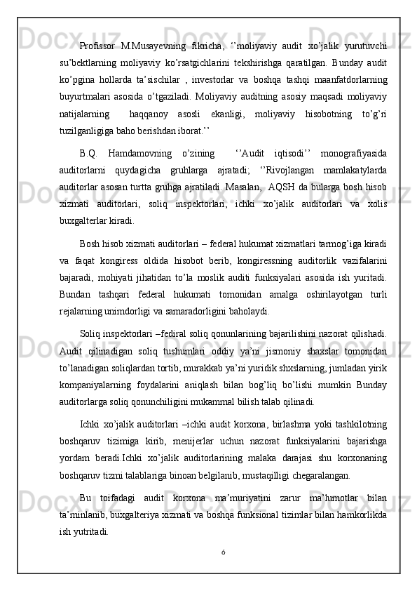 Profissor   M.Musayevning   fikricha,   ‘’moliyaviy   audit   xo’jalik   yurutuvchi
su’bektlarning   moliyaviy   ko’rsatgichlarini   tekshirishga   qaratilgan.   Bunday   audit
ko’pgina   hollarda   ta’sischilar   ,   investorlar   va   boshqa   tashqi   maanfatdorlarning
buyurtmalari   asosida   o’tgaziladi.   Moliyaviy   auditning   asosiy   maqsadi   moliyaviy
natijalarning     haqqanoy   asosli   ekanligi,   moliyaviy   hisobotning   to’g’ri
tuzilganligiga baho berishdan iborat.’’ 
B.Q.   Hamdamovning   o’zining     ‘’Audit   iqtisodi’’   monografiyasida
auditorlarni   quydagicha   gruhlarga   ajratadi;   ‘’Rivojlangan   mamlakatylarda
auditorlar  asosan  turtta gruhga ajratiladi. Masalan,    AQSH da bularga bosh hisob
xizmati   auditorlari,   soliq   inspektorlari,   ichki   xo’jalik   auditorlari   va   xolis
buxgalterlar kiradi.
Bosh hisob xizmati auditorlari – federal hukumat xizmatlari tarmog’iga kiradi
va   faqat   kongiress   oldida   hisobot   berib,   kongiressning   auditorlik   vazifalarini
bajaradi,   mohiyati   jihatidan   to’la   moslik   auditi   funksiyalari   asosida   ish   yuritadi.
Bundan   tashqari   federal   hukumati   tomonidan   amalga   oshirilayotgan   turli
rejalarning unimdorligi va samaradorligini baholaydi. 
Soliq inspektorlari –fediral soliq qonunlarining bajarilishini nazorat qilishadi.
Audit   qilinadigan   soliq   tushumlari   oddiy   ya’ni   jismoniy   shaxslar   tomonidan
to’lanadigan soliqlardan tortib, murakkab ya’ni yuridik shxslarning, jumladan yirik
kompaniyalarning   foydalarini   aniqlash   bilan   bog’liq   bo’lishi   mumkin   Bunday
auditorlarga soliq qonunchiligini mukammal bilish talab qilinadi.
Ichki   xo’jalik   auditorlari   –ichki   audit   korxona,   birlashma   yoki   tashkilotning
boshqaruv   tizimiga   kirib,   menijerlar   uchun   nazorat   funksiyalarini   bajarishga
yordam   beradi.Ichki   xo’jalik   auditorlarining   malaka   darajasi   shu   korxonaning
boshqaruv tizmi talablariga binoan belgilanib, mustaqilligi chegaralangan.
Bu   toifadagi   audit   korxona   ma’muriyatini   zarur   ma’lumotlar   bilan
ta’minlanib, buxgalteriya xizmati va boshqa funksional tizimlar bilan hamkorlikda
ish yutritadi.
6 
