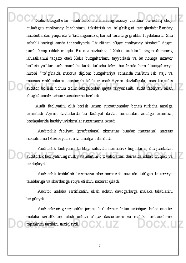 Xolis   buxgalterlar   –auditorlik   firmalarning   asosiy   vazifasi   bu   ochiq   chop
etiladigan   moliyaviy   hisobotarni   tekshirish   va   to’g’riligini   tastiqlashdir.Bunday
hisobotlardan yuqorida ta’kidlanganidek, har xil toifadagi gruhlar foydalanadi. Shu
sababli   hozirgi   kunda   iqtisodiyotda   ‘’Auditdan   o’tgan   moliyaviy   hisobot’’   degan
jumla   keng   ishlatilmoqda.   Bu   o’z   navbatida   ‘’Xolis     auditor’’   degan   iboraning
ishlatilishini   taqazo   etadi.Xolis   buxgalterlarni   tayyorlash   va   bu   nomga   sazavor
bo’lish   yo’llari   turli   mamlakatlarda   turlicha   lekin   har   birida   ham   ‘’buxgalteriya
hisobi   ‘’to’g’risida   maxsus   diplom   buxgalteriya   sohasida   ma’lum   ish   staji   va
maxsus   imtihonlarni   topshirish   talab   qilinadi.Ayrim   davlatlarda,   masalan,xolis
auditor   bo’lish   uchun   xolis   buxgalterlar   qayta   tayyorlanib,   audit   faoliyati   bilan
shug’ullanishi uchun ruxsatnoma beriladi
Audit   faoliyatini   olib   borish   uchun   ruxsatnomalar   berish   turlicha   amalga
oshiriladi   Ayrim   davlatlarda   bu   faoliyat   davlat   tomonidan   amalga   oshirilsa,
boshqalarida kasbiy uyishmalar ruxsatnoma beradi.
Auditorlik   faoliyati   (professional   xizmatlar   bundan   mustasno)   maxsus
ruxsatnoma letsenziya asosida amalga oshiriladi. 
Auditorlik   faoliyatini   tartibga   soluvchi   normative   hujjatlarni,   shu   jumladan
auditorlik faoliyatining milliy standartini o’z vakolatlari doirasida ishlab chiqadi va
tasdiqlaydi. 
Auditorlik   tashkiloti   letsenziya   shartnomasida   nazarda   tutilgan   letsenziya
talablariga va shartlariga roiya etishini nazorat qiladi.
Auditor   malaka   sertifikatini   olish   uchun   davogarlarga   malaka   talablarini
belgilaydi.
Auditorlarning   respublika   jamoat   birlashmasi   bilan   kelishgan   holda   auditor
malaka   sertifikatini   olish   uchun   o’quv   dasturlarini   va   malaka   imtixonlarini
topshirish tartibini tastiqlaydi.
7 