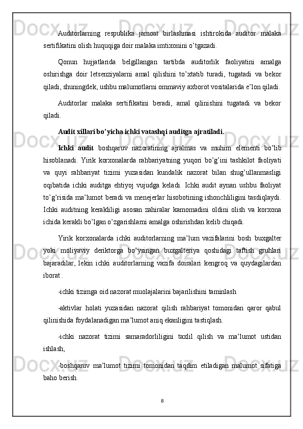 Auditorlarning   respublika   jamoat   birlashmasi   ishtirokida   auditor   malaka
sertifikatini olish huquqiga doir malaka imtixonini o’tgazadi.
Qonun   hujjatlarida   belgillangan   tartibda   auditorlik   faoliyatini   amalga
oshirishga   doir   letsenziyalarni   amal   qilishini   to’xtatib   turadi,   tugatadi   va   bekor
qiladi, shuningdek, ushbu malumotlarni ommaviy axborot vositalarida e’lon qiladi.
Auditorlar   malaka   sertifikatini   beradi,   amal   qilinishini   tugatadi   va   bekor
qiladi.
Audit xillari bo’yicha ichki vatashqi auditga ajratiladi.
Ichki   audit   boshqaruv   nazoratining   ajralmas   va   muhim   elementi   bo’lib
hisoblanadi.   Yirik   korxonalarda   rahbariyatning   yuqori   bo’g’ini   tashkilot   faoliyati
va   quyi   rahbariyat   tizimi   yuzasidan   kundalik   nazorat   bilan   shug’ullanmasligi
oqibatida   ichki   auditga   ehtiyoj   vujudga   keladi.   Ichki   audit   aynan   ushbu   faoliyat
to’g’risida ma’lumot beradi va menejerlar hisobotining ishonchliligini tasdiqlaydi.
Ichki   auditning   kerakliligi   asosan   zahiralar   kamomadini   oldini   olish   va   korxona
ichida kerakli bo’lgan o’zgarishlarni amalga oshirishdan kelib chiqadi. 
Yirik   korxonalarda   ichki   auditorlarning   ma’lum   vazifalarini   bosh   buxgalter
yoki   moliyaviy   deriktorga   bo’ysingan   buxgalteriya   qoshidagi   taftish   gruhlari
bajaradilar,   lekin   ichki   auditorlarning   vazifa   doiralari   kengroq   va   quydagilardan
iborat . 
-ichki tizimga oid nazorat muolajalarini bajarilishini taminlash 
-aktivlar   holati   yuzasidan   nazorat   qilish   rahbariyat   tomonidan   qaror   qabul
qilinishida foydalanadigan ma’lumot aniq ekanligini tastiqlash.
-ichki   nazorat   tizimi   samaradorliligini   taxlil   qilish   va   ma’lumot   ustidan
ishlash;
-boshqaruv   ma’lumot   tizimi   tomonidan   taqdim   etiladigan   malumot   sifatiga
baho berish.
8 