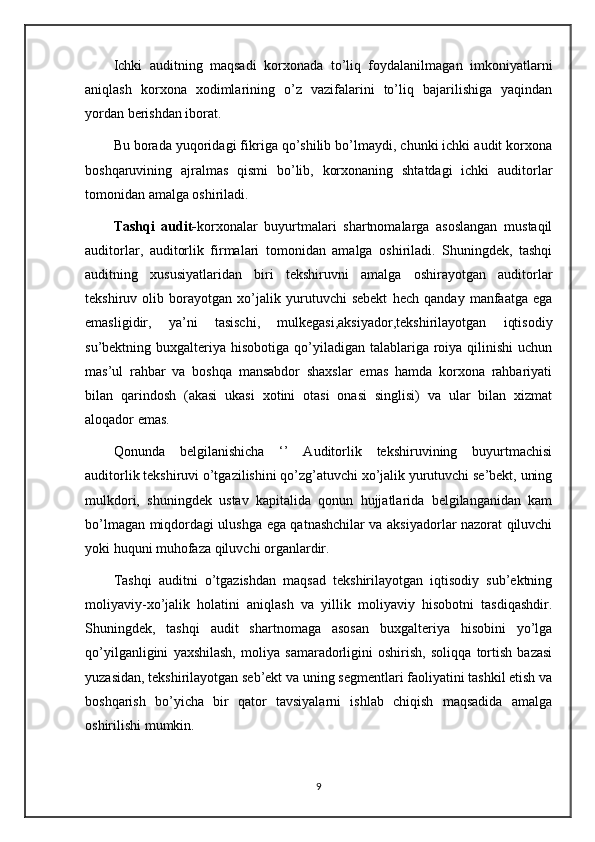 Ichki   auditning   maqsadi   korxonada   to’liq   foydalanilmagan   imkoniyatlarni
aniqlash   korxona   xodimlarining   o’z   vazifalarini   to’liq   bajarilishiga   yaqindan
yordan berishdan iborat.
Bu borada yuqoridagi fikriga qo’shilib bo’lmaydi, chunki ichki audit korxona
boshqaruvining   ajralmas   qismi   bo’lib,   korxonaning   shtatdagi   ichki   auditorlar
tomonidan amalga oshiriladi.
Tashqi   audit- korxonalar   buyurtmalari   shartnomalarga   asoslangan   mustaqil
auditorlar,   auditorlik   firmalari   tomonidan   amalga   oshiriladi.   Shuningdek,   tashqi
auditning   xususiyatlaridan   biri   tekshiruvni   amalga   oshirayotgan   auditorlar
tekshiruv   olib   borayotgan   xo’jalik   yurutuvchi   sebekt   hech   qanday   manfaatga   ega
emasligidir,   ya’ni   tasischi,   mulkegasi,aksiyador,tekshirilayotgan   iqtisodiy
su’bektning buxgalteriya hisobotiga qo’yiladigan talablariga roiya qilinishi  uchun
mas’ul   rahbar   va   boshqa   mansabdor   shaxslar   emas   hamda   korxona   rahbariyati
bilan   qarindosh   (akasi   ukasi   xotini   otasi   onasi   singlisi)   va   ular   bilan   xizmat
aloqador emas.
Qonunda   belgilanishicha   ‘’   Auditorlik   tekshiruvining   buyurtmachisi
auditorlik tekshiruvi o’tgazilishini qo’zg’atuvchi xo’jalik yurutuvchi se’bekt, uning
mulkdori,   shuningdek   ustav   kapitalida   qonun   hujjatlarida   belgilanganidan   kam
bo’lmagan miqdordagi ulushga ega qatnashchilar va aksiyadorlar nazorat qiluvchi
yoki huquni muhofaza qiluvchi organlardir.
Tashqi   auditni   o’tgazishdan   maqsad   tekshirilayotgan   iqtisodiy   sub’ektning
moliyaviy-xo’jalik   holatini   aniqlash   va   yillik   moliyaviy   hisobotni   tasdiqashdir.
Shuningdek,   tashqi   audit   shartnomaga   asosan   buxgalteriya   hisobini   yo’lga
qo’yilganligini   yaxshilash,   moliya   samaradorligini   oshirish,   soliqqa   tortish   bazasi
yuzasidan, tekshirilayotgan seb’ekt va uning segmentlari faoliyatini tashkil etish va
boshqarish   bo’yicha   bir   qator   tavsiyalarni   ishlab   chiqish   maqsadida   amalga
oshirilishi mumkin.
9 