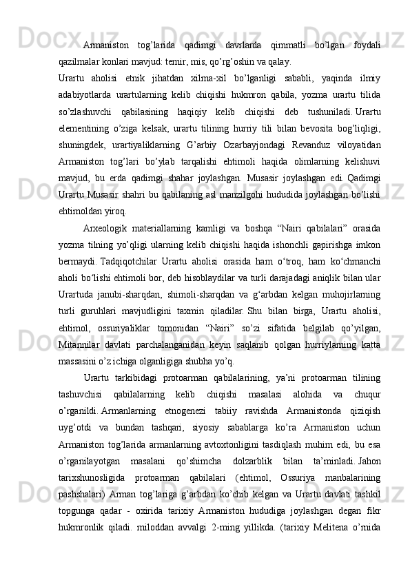 Armaniston   tog’larida   qadimgi   davrlarda   qimmatli   bo’lgan   foydali
qazilmalar konlari mavjud: temir, mis, qo’rg’oshin va qalay.
Urartu   aholisi   etnik   jihatdan   xilma-xil   bo’lganligi   sababli,   yaqinda   ilmiy
adabiyotlarda   urartularning   kelib   chiqishi   hukmron   qabila,   yozma   urartu   tilida
so’zlashuvchi   qabilasining   haqiqiy   kelib   chiqishi   deb   tushuniladi.   Urartu
elementining   o’ziga   kelsak,   urartu   tilining   hurriy   tili   bilan   bevosita   bog’liqligi,
shuningdek,   urartiyaliklarning   G’arbiy   Ozarbayjondagi   Revanduz   viloyatidan
Armaniston   tog’lari   bo’ylab   tarqalishi   ehtimoli   haqida   olimlarning   kelishuvi
mavjud,   bu   erda   qadimgi   shahar   joylashgan.   Musasir   joylashgan   edi.   Qadimgi
Urartu  Musasir  shahri   bu qabilaning  asl  manzilgohi   hududida joylashgan  bo’lishi
ehtimoldan yiroq.
Arxeologik   materiallarning   kamligi   va   boshqa   “Nairi   qabilalari”   orasida
yozma   tilning   yo’qligi   ularning   kelib   chiqishi   haqida   ishonchli   gapirishga   imkon
bermaydi.   Tadqiqotchilar   Urartu   aholisi   orasida   ham   o troq,   ham   ko chmanchiʻ ʻ
aholi bo lishi ehtimoli bor, deb hisoblaydilar va turli darajadagi aniqlik bilan ular	
ʻ
Urartuda   janubi-sharqdan,   shimoli-sharqdan   va   g arbdan   kelgan   muhojirlarning	
ʻ
turli   guruhlari   mavjudligini   taxmin   qiladilar.   Shu   bilan   birga,   Urartu   aholisi,
ehtimol,   ossuriyaliklar   tomonidan   “Nairi”   so’zi   sifatida   belgilab   qo’yilgan,
Mitannilar   davlati   parchalanganidan   keyin   saqlanib   qolgan   hurriylarning   katta
massasini o’z ichiga olganligiga shubha yo’q.
        Urartu   tarkibidagi   protoarman   qabilalarining,   ya’ni   protoarman   tilining
tashuvchisi   qabilalarning   kelib   chiqishi   masalasi   alohida   va   chuqur
o’rganildi.   Armanlarning   etnogenezi   tabiiy   ravishda   Armanistonda   qiziqish
uyg’otdi   va   bundan   tashqari,   siyosiy   sabablarga   ko’ra   Armaniston   uchun
Armaniston   tog’larida   armanlarning   avtoxtonligini   tasdiqlash   muhim   edi,   bu   esa
o’rganilayotgan   masalani   qo’shimcha   dolzarblik   bilan   ta’minladi.   Jahon
tarixshunosligida   protoarman   qabilalari   (ehtimol,   Ossuriya   manbalarining
pashshalari)   Arman   tog’lariga   g’arbdan   ko’chib   kelgan   va   Urartu   davlati   tashkil
topgunga   qadar   -   oxirida   tarixiy   Armaniston   hududiga   joylashgan   degan   fikr
hukmronlik   qiladi.   miloddan   avvalgi   2-ming   yillikda.   (tarixiy   Melitena   o’rnida