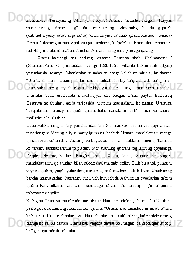 zamonaviy   Turkiyaning   Malatya   viloyati).   Arman   tarixshunosligida   Hayyas
mintaqasidagi   Arman   tog’larida   armanlarning   avtoxtonligi   haqida   gapirish
(ehtimol   siyosiy   sabablarga   ko’ra)   tendentsiyasi   ustunlik   qiladi,   xususan,   Ivanov-
Gamkrelidzening arman gipotezasiga asoslanib, ko’pchilik tilshunoslar tomonidan
rad etilgan.   Batafsil ma’lumot uchun Armanlarning etnogeneziga qarang.
Urartu   haqidagi   eng   qadimgi   eslatma   Ossuriya   shohi   Shalmanesar   I
(Shulman-Ashared   I,   miloddan   avvalgi   1280-1261-   yillarda   hukmronlik   qilgan)
yozuvlarida   uchraydi.   Matnlardan   shunday   xulosaga   kelish   mumkinki,   bu   davrda
“Urartu   shohlari”   Ossuriya   bilan   uzoq   muddatli   harbiy   to qnashuvda   bo lgan   vaʻ ʻ
ossuriyaliklarning   uyushtirilgan   harbiy   yurishlari   ularga   muntazam   ravishda
Urartular   bilan   urushlarda   muvaffaqiyat   olib   kelgan.   O’sha   paytda   kuchliroq
Ossuriya   qo’shinlari,   qoida   tariqasida,   yirtqich   maqsadlarni   ko’zlagan,   Urartuga
bosqinlarning   asosiy   maqsadi   qimmatbaho   narsalarni   tortib   olish   va   chorva
mollarini o’g’irlash edi.
Ossuriyaliklarning   harbiy   yurishlaridan   biri   Shalmaneser   I   nomidan   quyidagicha
tasvirlangan:   Mening   oliy   ruhoniyligimning   boshida   Uruatri   mamlakatlari   menga
qarshi isyon ko’tarishdi.   Ashurga va buyuk xudolarga, janoblarim, men qo’llarimni
ko’tardim, lashkarlarimni to’pladim.   Men ularning qudratli tog’larining qoyalariga
chiqdim;   Himme,   Vatkun,   Barg’un,   Salua,   Xalila,   Luha,   Nilipaxri   va   Zingun
mamlakatlarini qo’shinlari bilan sakkiz davlatni zabt etdim.   Ellik bir aholi punktini
vayron   qildim,   yoqib   yubordim,   asirlarini,   mol-mulkini   olib   ketdim.   Uruatrining
barcha   mamlakatlari,   hazratim,   men   uch   kun   ichida   Ashurning   oyoqlariga   ta’zim
qildim.   Farzandlarini   tanladim,   xizmatiga   oldim.   Tog’larning   og’ir   o’lponini
to’xtovsiz qo’ydim.
Ko’pgina   Ossuriya   matnlarida   urartuliklar   Nairi   deb   ataladi,   ehtimol   bu   Urartuda
yashagan odamlarning nomidir.   Bir qancha “Uruatri mamlakatlari”ni sanab o’tish,
ko’p sonli “Uruatri shohlari” va “Nairi shohlari”ni eslatib o’tish, tadqiqotchilarning
fikriga ko’ra, bu davrda Urartu hali yagona davlat bo’lmagan, balki xalqlar ittifoqi
bo’lgan. qarindosh qabilalar.