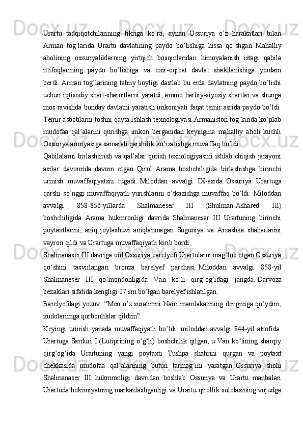 Urartu   tadqiqotchilarining   fikriga   ko’ra,   aynan   Ossuriya   o’z   harakatlari   bilan
Arman   tog’larida   Urartu   davlatining   paydo   bo’lishiga   hissa   qo’shgan.   Mahalliy
aholining   ossuriyaliklarning   yirtqich   bosqinlaridan   himoyalanish   istagi   qabila
ittifoqlarining   paydo   bo’lishiga   va   oxir-oqibat   davlat   shakllanishiga   yordam
berdi.   Arman tog’larining tabiiy boyligi dastlab bu erda davlatning paydo bo’lishi
uchun iqtisodiy shart-sharoitlarni yaratdi, ammo harbiy-siyosiy shartlar va shunga
mos ravishda bunday davlatni yaratish imkoniyati faqat temir asrida paydo bo’ldi:
Temir asboblarni toshni qayta ishlash texnologiyasi Armaniston tog’larida ko’plab
mudofaa   qal’alarini   qurishga   imkon   berganidan   keyingina   mahalliy   aholi   kuchli
Ossuriya armiyasiga samarali qarshilik ko’rsatishga muvaffaq bo’ldi.  
Qabilalarni   birlashtirish   va   qal’alar   qurish   texnologiyasini   ishlab   chiqish   jarayoni
asrlar   davomida   davom   etgan.   Qirol   Arama   boshchiligida   birlashishga   birinchi
urinish   muvaffaqiyatsiz   tugadi.   Miloddan   avvalgi   IX-asrda.   Ossuriya   Urartuga
qarshi  so’nggi   muvaffaqiyatli   yurishlarini   o’tkazishga   muvaffaq  bo’ldi:  Miloddan
avvalgi   858-856-yillarda   Shalmaneser   III   (Shulman-Ashared   III)
boshchiligida.   Arama   hukmronligi   davrida   Shalmanesar   III   Urartuning   birinchi
poytaxtlarini,   aniq   joylashuvi   aniqlanmagan   Suguniya   va   Arzashka   shaharlarini
vayron qildi va Urartuga muvaffaqiyatli kirib bordi.
Shalmanaser III davriga oid Ossuriya barelyefi Urartularni mag lub etgan Ossuriyaʻ
qo shini   tasvirlangan   bronza   barelyef   parchasi.	
ʻ   Miloddan   avvalgi   858-yil
Shalmaneser   III   qo’mondonligida   Van   ko’li   qirg’og’idagi   jangda.   Darvoza
bezaklari sifatida kengligi 27 sm bo lgan barelyef ishlatilgan.	
ʻ
Barelyefdagi yozuv: “Men o’z suratimni Nairi mamlakatining dengiziga qo’ydim,
xudolarimga qurbonliklar qildim”.
Keyingi   urinish   yanada   muvaffaqiyatli   bo’ldi:   miloddan   avvalgi   844-yil   atrofida.
Urartuga Sarduri  I (Lutiprining o g li) boshchilik qilgan, u Van ko lining sharqiy
ʻ ʻ ʻ
qirg og ida   Urartuning   yangi   poytaxti   Tushpa   shahrini   qurgan   va   poytaxt	
ʻ ʻ
chekkasida   mudofaa   qal alarining   butun   tarmog ini   yaratgan.	
ʼ ʻ   Ossuriya   shohi
Shalmanaser   III   hukmronligi   davridan   boshlab   Ossuriya   va   Urartu   manbalari
Urartuda hokimiyatning markazlashganligi va Urartu qirollik sulolasining vujudga 