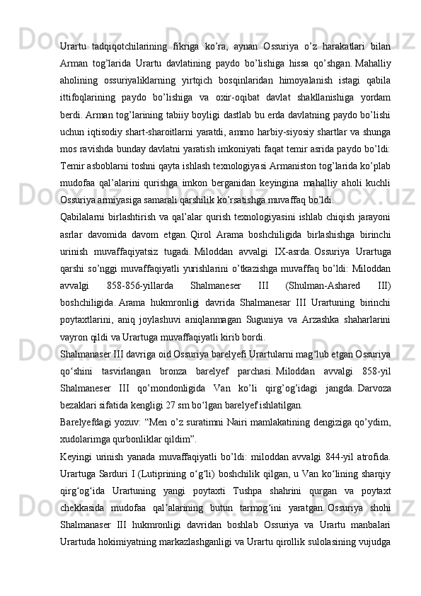 Urartu   tadqiqotchilarining   fikriga   ko’ra,   aynan   Ossuriya   o’z   harakatlari   bilan
Arman   tog’larida   Urartu   davlatining   paydo   bo’lishiga   hissa   qo’shgan.   Mahalliy
aholining   ossuriyaliklarning   yirtqich   bosqinlaridan   himoyalanish   istagi   qabila
ittifoqlarining   paydo   bo’lishiga   va   oxir-oqibat   davlat   shakllanishiga   yordam
berdi.   Arman tog’larining tabiiy boyligi dastlab bu erda davlatning paydo bo’lishi
uchun iqtisodiy shart-sharoitlarni yaratdi, ammo harbiy-siyosiy shartlar va shunga
mos ravishda bunday davlatni yaratish imkoniyati faqat temir asrida paydo bo’ldi:
Temir asboblarni toshni qayta ishlash texnologiyasi Armaniston tog’larida ko’plab
mudofaa   qal’alarini   qurishga   imkon   berganidan   keyingina   mahalliy   aholi   kuchli
Ossuriya armiyasiga samarali qarshilik ko’rsatishga muvaffaq bo’ldi.  
Qabilalarni   birlashtirish   va   qal’alar   qurish   texnologiyasini   ishlab   chiqish   jarayoni
asrlar   davomida   davom   etgan.   Qirol   Arama   boshchiligida   birlashishga   birinchi
urinish   muvaffaqiyatsiz   tugadi.   Miloddan   avvalgi   IX-asrda.   Ossuriya   Urartuga
qarshi  so’nggi   muvaffaqiyatli   yurishlarini   o’tkazishga   muvaffaq  bo’ldi:  Miloddan
avvalgi   858-856-yillarda   Shalmaneser   III   (Shulman-Ashared   III)
boshchiligida.   Arama   hukmronligi   davrida   Shalmanesar   III   Urartuning   birinchi
poytaxtlarini,   aniq   joylashuvi   aniqlanmagan   Suguniya   va   Arzashka   shaharlarini
vayron qildi va Urartuga muvaffaqiyatli kirib bordi.
Shalmanaser III davriga oid Ossuriya barelyefi Urartularni mag lub etgan Ossuriyaʻ
qo shini   tasvirlangan   bronza   barelyef   parchasi.	
ʻ   Miloddan   avvalgi   858-yil
Shalmaneser   III   qo’mondonligida   Van   ko’li   qirg’og’idagi   jangda.   Darvoza
bezaklari sifatida kengligi 27 sm bo lgan barelyef ishlatilgan.	
ʻ
Barelyefdagi yozuv: “Men o’z suratimni Nairi mamlakatining dengiziga qo’ydim,
xudolarimga qurbonliklar qildim”.
Keyingi   urinish   yanada   muvaffaqiyatli   bo’ldi:   miloddan   avvalgi   844-yil   atrofida.
Urartuga Sarduri  I (Lutiprining o g li) boshchilik qilgan, u Van ko lining sharqiy
ʻ ʻ ʻ
qirg og ida   Urartuning   yangi   poytaxti   Tushpa   shahrini   qurgan   va   poytaxt	
ʻ ʻ
chekkasida   mudofaa   qal alarining   butun   tarmog ini   yaratgan.	
ʼ ʻ   Ossuriya   shohi
Shalmanaser   III   hukmronligi   davridan   boshlab   Ossuriya   va   Urartu   manbalari
Urartuda hokimiyatning markazlashganligi va Urartu qirollik sulolasining vujudga