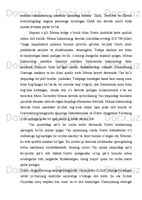 xudolari   mamlakatning   markaziy   qismidagi   xudolar:   Xaldi,   Teysheba   va   Shivini
boshchiligidagi   yagona   panteonga   birlashgan.   Xuddi   shu   davrda   urartu   tilida
mixxat lavhalar paydo bo’ldi.
Ishpuini   o g li   Menua   taxtga   o tirishi   bilan   Urartu   hududida   katta   qurilishʻ ʻ ʻ
ishlari olib borildi.   Menua hukmronligi davrida (miloddan avvalgi 810-786-yillar)
Vanga   yaqinlashish   joylarini   himoya   qiluvchi   qal’alar,   ko’plab   Urartu   aholi
punktlarida   saroylar   va   ibodatxonalar,   shuningdek,   Tushpa   shahrini   suv   bilan
ta’minlaydigan kanal qurilgan bo’lib, u hozirgi kungacha saqlanib qolgan.   Menua
hukmronligi   mashhur   Ossuriya   malikasi   Semiramida   hukmronligi   bilan
kesishadi.   Ossuriya   bilan   bo lgan   harbiy   harakatlardagi   sukunat   Ossuriyaning	
ʻ
Urartuga   madaniy   ta siri   bilan   ajralib   turdi.	
ʼ   Menua   hayoti   davomida   Van   ko’li
yaqinidagi ko’plab binolar, jumladan, Tushpaga boradigan kanal ham uning nomi
bilan bog’langan bo’lsa-da, bir muncha vaqt o’tgach, ular Semiramida nomi bilan
bog’lana   boshlagan,   chunki   ular   o’z   davrida   qurilgan.   Armanistonlik   o’rta   asr
tarixchisi Muso Xorenskiy Menua davrida qirolichaning Van yaqinidagi binolarni
qurishda shaxsan ishtirok etgani haqidagi afsonalarni keltiradi.   Menua hukmronligi
davrida   butun   mamlakat   bo’ylab   sug’orish   ishlari   ham   jadal   olib   borildi   va
Urartularning kengayishi shimolga Zakavkaziyada va Urartu chegaralari Furotning
o’rta oqimiga qadar bo’lgan janubi-g’arbda davom etdi.
Van   qoyasidagi   qal’a   bir   necha   asrlar   davomida   Urartu   shohlarining
qarorgohi   bo’lib   xizmat   qilgan.   Van   qoyasining   ichida   Urartu   hukmdorlari   o’z
xudolariga sig’inadigan bir nechta maishiy va diniy binolar o’ralgan edi.   Ehtimol,
bu erda qirollik xonalari bo’lgan.   Bir nechta qo’shimcha istehkomlar qarorgohning
butun   maydonini   mustahkamladi,   shuning   uchun   Van   qoyasi   yaqinidagi   qal’a
ko’pincha   qal’a   deb   ataladi.   Urartu   qulagandan   so ng   qal a   birinchi   jahon	
ʻ ʼ
urushigacha   turli   janglarda   foydalanilgan,   uning   yuqori   qismi   bir   necha   marta
qayta qurilgan.
Urartu chegaralarining janubga kengayishi Ossuriyadan Kichik Osiyoga boradigan
savdo   yo llarining   urartiylar   nazoratiga   o tishiga   olib   keldi,   bu   esa   Kichik	
ʻ ʻ
Osiyodan   uzoq   vaqtdan   beri   temir   va   ot   olib   kelayotgan   Ossuriyaning   strategik