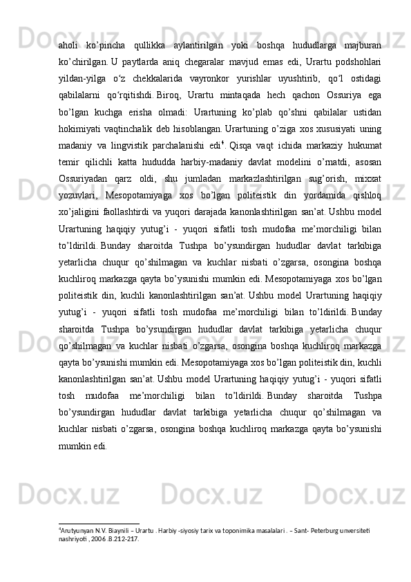 aholi   ko’pincha   qullikka   aylantirilgan   yoki   boshqa   hududlarga   majburan
ko’chirilgan.   U   paytlarda   aniq   chegaralar   mavjud   emas   edi,   Urartu   podshohlari
yildan-yilga   o z   chekkalarida   vayronkor   yurishlar   uyushtirib,   qo l   ostidagiʻ ʻ
qabilalarni   qo rqitishdi.
ʻ   Biroq,   Urartu   mintaqada   hech   qachon   Ossuriya   ega
bo’lgan   kuchga   erisha   olmadi:   Urartuning   ko’plab   qo’shni   qabilalar   ustidan
hokimiyati   vaqtinchalik   deb   hisoblangan.   Urartuning   o’ziga   xos   xususiyati   uning
madaniy   va   lingvistik   parchalanishi   edi 4
.   Qisqa   vaqt   ichida   markaziy   hukumat
temir   qilichli   katta   hududda   harbiy-madaniy   davlat   modelini   o’rnatdi,   asosan
Ossuriyadan   qarz   oldi,   shu   jumladan   markazlashtirilgan   sug’orish,   mixxat
yozuvlari,   Mesopotamiyaga   xos   bo’lgan   politeistik   din   yordamida   qishloq
xo’jaligini   faollashtirdi   va  yuqori   darajada   kanonlashtirilgan   san’at.   Ushbu   model
Urartuning   haqiqiy   yutug’i   -   yuqori   sifatli   tosh   mudofaa   me’morchiligi   bilan
to’ldirildi.   Bunday   sharoitda   Tushpa   bo’ysundirgan   hududlar   davlat   tarkibiga
yetarlicha   chuqur   qo’shilmagan   va   kuchlar   nisbati   o’zgarsa,   osongina   boshqa
kuchliroq markazga  qayta bo’ysunishi  mumkin edi.   Mesopotamiyaga  xos  bo’lgan
politeistik   din,   kuchli   kanonlashtirilgan   san’at.   Ushbu   model   Urartuning   haqiqiy
yutug’i   -   yuqori   sifatli   tosh   mudofaa   me’morchiligi   bilan   to’ldirildi.   Bunday
sharoitda   Tushpa   bo’ysundirgan   hududlar   davlat   tarkibiga   yetarlicha   chuqur
qo’shilmagan   va   kuchlar   nisbati   o’zgarsa,   osongina   boshqa   kuchliroq   markazga
qayta bo’ysunishi mumkin edi.   Mesopotamiyaga xos bo’lgan politeistik din, kuchli
kanonlashtirilgan   san’at.   Ushbu   model   Urartuning   haqiqiy   yutug’i   -   yuqori   sifatli
tosh   mudofaa   me’morchiligi   bilan   to’ldirildi.   Bunday   sharoitda   Tushpa
bo’ysundirgan   hududlar   davlat   tarkibiga   yetarlicha   chuqur   qo’shilmagan   va
kuchlar   nisbati   o’zgarsa,   osongina   boshqa   kuchliroq   markazga   qayta   bo’ysunishi
mumkin edi.
4
Arutyunyan N.V. Biaynili – Urartu . Harbiy -siyosiy tarix va toponimika masalalari . – Sant- Peterburg unversiteti 
nashriyoti , 2006 .B.212-217.