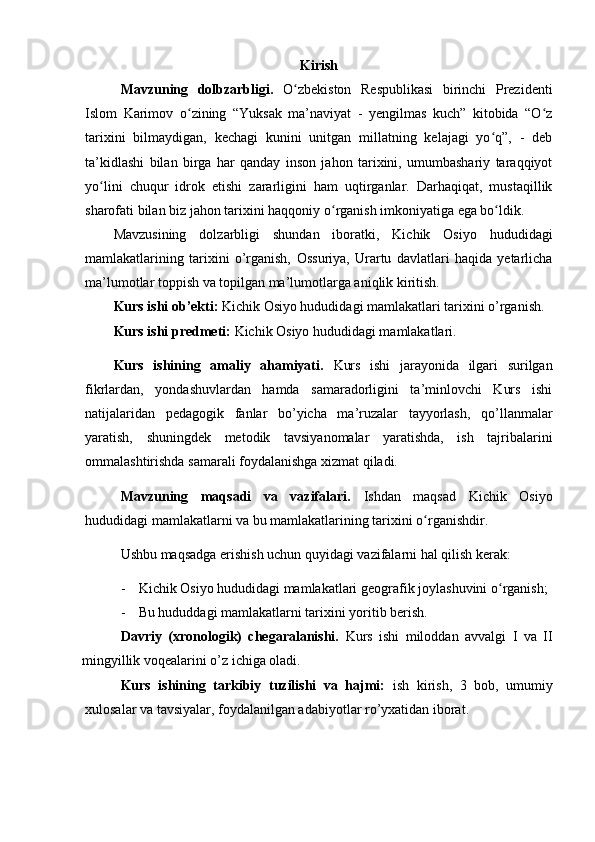 Kirish
Mavzuning   dolbzarbligi.   O zbekiston   Respublikasi   birinchi   Prezidentiʻ
Islom   Karimov   о zining   “Yuksak   ma’naviyat   -   yengilmas   kuch”   kitobida   “O z	
ʻ ʻ
tarixini   bilmaydigan,   kechagi   kunini   unitgan   millatning   kelajagi   yo q”,   -   deb	
ʻ
ta’kidlashi   bilan   birga   har   qanday   inson   jahon   tarixini,   umumbashariy   taraqqiyot
yo lini   chuqur   idrok   etishi   zararligini   ham   uqtirganlar.   Darhaqiqat,   mustaqillik	
ʻ
sharofati bilan biz jahon tarixini haqqoniy  о rganish imkoniyatiga ega bo ldik.	
ʻ ʻ
Mavzusining   dolzarbligi   shundan   iboratki,   Kichik   Osiyo   hududidagi
mamlakatlarining   tarixini   o’rganish,   Ossuriya,   Urartu   davlatlari   haqida   yetarlicha
ma’lumotlar toppish va topilgan ma’lumotlarga aniqlik kiritish.
Kurs ishi ob’ekti:  Kichik Osiyo hududidagi mamlakatlari tarixini o’rganish.
Kurs ishi predmeti:  Kichik Osiyo hududidagi mamlakatlari.
Kurs   ishining   amaliy   ahamiyati.   Kurs   ishi   jarayonida   ilgari   surilgan
fikrlardan,   yondashuvlardan   hamda   samaradorligini   ta’minlovchi   Kurs   ishi
natijalaridan   pedagogik   fanlar   bo’yicha   ma’ruzalar   tayyorlash,   qo’llanmalar
yaratish,   shuningdek   metodik   tavsiyanomalar   yaratishda,   ish   tajribalarini
ommalashtirishda samarali foydalanishga xizmat qiladi.
Mavzuning   maqsadi   va   vazifalari.   Ishdan   maqsad   Kichik   Osiyo
hududidagi mamlakatlarni va bu mamlakatlarining tarixini o rganishdir.	
ʻ
Ushbu maqsadga erishish uchun quyidagi vazifalarni hal qilish kerak:
- Kichik Osiyo hududidagi mamlakatlari  geografik joylashuvini o rganish;	
ʻ
- Bu hududdagi mamlakatlarni tarixini yoritib berish.
Davriy   (xronologik)   chegaralanishi.   Kurs   ishi   miloddan   avvalgi   I   va   II
mingyillik voqealarini o’z ichiga oladi.
Kurs   ishining   tarkibiy   tuzilishi   va   hajmi:   ish   kirish,   3   bob,   umumiy
xulosalar va tavsiyalar, foydalanilgan adabiyotlar ro’yxatidan iborat. 