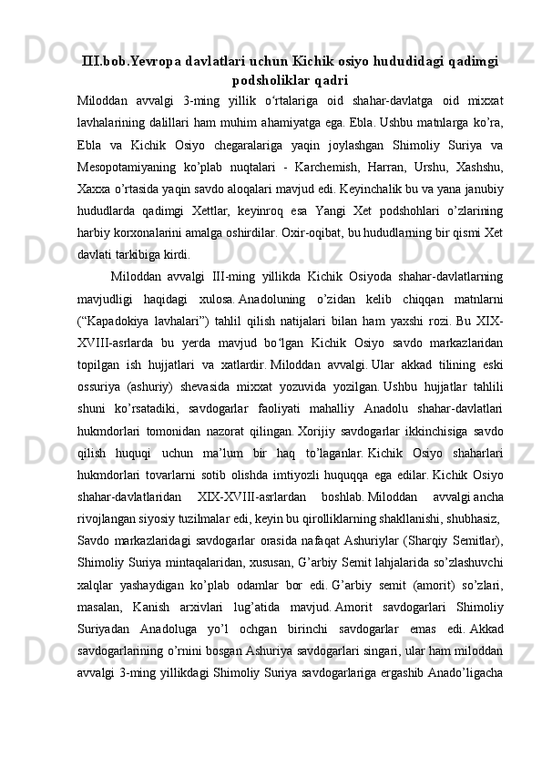 III.bob. Yevropa davlatlari uchun  Kichik osiyo hududidagi qadimgi
podsholiklar  qadri
Miloddan   avvalgi   3-ming   yillik   o rtalariga   oid   shahar-davlatga   oid   mixxatʻ
lavhalarining   dalillari   ham   muhim   ahamiyatga   ega.   Ebla.   Ushbu   matnlarga   ko’ra,
Ebla   va   Kichik   Osiyo   chegaralariga   yaqin   joylashgan   Shimoliy   Suriya   va
Mesopotamiyaning   ko’plab   nuqtalari   -   Karchemish,   Harran,   Urshu,   Xashshu,
Xaxxa o’rtasida yaqin savdo aloqalari mavjud edi.   Keyinchalik bu va yana janubiy
hududlarda   qadimgi   Xettlar,   keyinroq   esa   Yangi   Xet   podshohlari   o’zlarining
harbiy korxonalarini amalga oshirdilar.   Oxir-oqibat, bu hududlarning bir qismi Xet
davlati tarkibiga kirdi.
          Miloddan   avvalgi   III-ming   yillikda   Kichik   Osiyoda   shahar-davlatlarning
mavjudligi   haqidagi   xulosa.   Anadoluning   o’zidan   kelib   chiqqan   matnlarni
(“Kapadokiya   lavhalari”)   tahlil   qilish   natijalari   bilan   ham   yaxshi   rozi.   Bu   XIX-
XVIII-asrlarda   bu   yerda   mavjud   bo lgan   Kichik   Osiyo   savdo   markazlaridan
ʻ
topilgan   ish   hujjatlari   va   xatlardir.   Miloddan   avvalgi.   Ular   akkad   tilining   eski
ossuriya   (ashuriy)   shevasida   mixxat   yozuvida   yozilgan.   Ushbu   hujjatlar   tahlili
shuni   ko’rsatadiki,   savdogarlar   faoliyati   mahalliy   Anadolu   shahar-davlatlari
hukmdorlari   tomonidan   nazorat   qilingan.   Xorijiy   savdogarlar   ikkinchisiga   savdo
qilish   huquqi   uchun   ma’lum   bir   haq   to’laganlar.   Kichik   Osiyo   shaharlari
hukmdorlari   tovarlarni   sotib   olishda   imtiyozli   huquqqa   ega   edilar.   Kichik   Osiyo
shahar-davlatlaridan   XIX-XVIII-asrlardan   boshlab.   Miloddan   avvalgi   ancha
rivojlangan siyosiy tuzilmalar edi, keyin bu qirolliklarning shakllanishi, shubhasiz,
Savdo   markazlaridagi   savdogarlar   orasida   nafaqat   Ashuriylar   (Sharqiy   Semitlar),
Shimoliy Suriya mintaqalaridan, xususan, G’arbiy Semit lahjalarida so’zlashuvchi
xalqlar   yashaydigan   ko’plab   odamlar   bor   edi.   G’arbiy   semit   (amorit)   so’zlari,
masalan,   Kanish   arxivlari   lug’atida   mavjud.   Amorit   savdogarlari   Shimoliy
Suriyadan   Anadoluga   yo’l   ochgan   birinchi   savdogarlar   emas   edi.   Akkad
savdogarlarining o’rnini bosgan Ashuriya savdogarlari singari, ular ham miloddan
avvalgi 3-ming yillikdagi Shimoliy Suriya savdogarlariga ergashib Anado’ligacha 