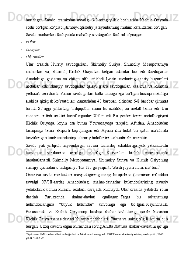 borishgan.   Savdo   eramizdan   avvalgi   3-2-ming   yillik   boshlarida   Kichik   Osiyoda
sodir bo lgan ko plab ijtimoiy-iqtisodiy jarayonlarning muhim katalizatori bo lgan.ʻ ʻ ʻ
Savdo markazlari faoliyatida mahalliy savdogarlar faol rol o’ynagan:	

xetlar

Luviylar

shlyapalar
Ular   orasida   Hurriy   savdogarlari,   Shimoliy   Suriya,   Shimoliy   Mesopotamiya
shaharlari   va,   ehtimol,   Kichik   Osiyodan   kelgan   odamlar   bor   edi.   Savdogarlar
Anadoluga   gazlama   va   chiton   olib   kelishdi.   Lekin   savdoning   asosiy   buyumlari
metallar   edi:   sharqiy   savdogarlar   qalay,   g arb   savdogarlari   esa   mis   va   kumush	
ʻ
yetkazib berishardi.   Ashur savdogarlari katta talabga ega bo’lgan boshqa metallga
alohida qiziqish ko’rsatdilar;   kumushdan 40 barobar, oltindan 5-8 barobar qimmat
turadi.   So’nggi   yillardagi   tadqiqotlar   shuni   ko’rsatdiki,   bu   metall   temir   edi.   Uni
rudadan   eritish   usulini   kashf   etganlar   X e tlar   edi.   Bu   yerdan   temir   metallurgiyasi
Kichik   Osiyoga,   keyin   esa   butun   Yevroosiyoga   tarqaldi.   Aftidan,   Anadoludan
tashqariga   temir   eksporti   taqiqlangan   edi.   Aynan   shu   holat   bir   qator   matnlarda
tasvirlangan kontrabandaning takroriy holatlarini tushuntirishi mumkin.
Savdo   yuk   yirtqich   hayvonlarga,   asosan   damashq   eshaklariga   yuk   yetkazuvchi
karvonlar   yordamida   amalga   oshirilgan.   Karvonlar   kichik   chorrahalarda
harakatlanardi.   Shimoliy   Mesopotamiya,   Shimoliy   Suriya   va   Kichik   Osiyoning
sharqiy qismidan o’tadigan yo’lda 120 ga yaqin to’xtash joylari nomi ma’lum 5
.
Ossuriya   savdo   markazlari   mavjudligining   oxirgi   bosqichida   (taxminan   miloddan
avvalgi   XVIII-asrda)   Anadoludagi   shahar-davlatlar   hukmdorlarining   siyosiy
yetakchilik   uchun   kurashi   sezilarli   darajada   kuchaydi.   Ular   orasida   yetakchi   rolni
dastlab   Purusxonda   shahar-davlati   egallagan.   Faqat   bu   saltanatning
hukmdorlarigina   “buyuk   hukmdor”   unvoniga   ega   bo’lgan.   Keyinchalik,
Purusxanda   va   Kichik   Osiyoning   boshqa   shahar-davlatlariga   qarshi   kurashni
Kichik Osiyo shahar-davlati Kusariy podsholari: Pitana va uning o’g’li Anitta olib
borgan.   Uzoq davom etgan kurashdan so’ng Anitta Xattusa shahar-davlatini qo’lga
5
Dyakonov I.M Urartu xatlari va hujjatlari. – Moskva – Leningrad : SSSR Fanlar akademiyasining nashriyoti , 1963 
yil .B. 153-159.   