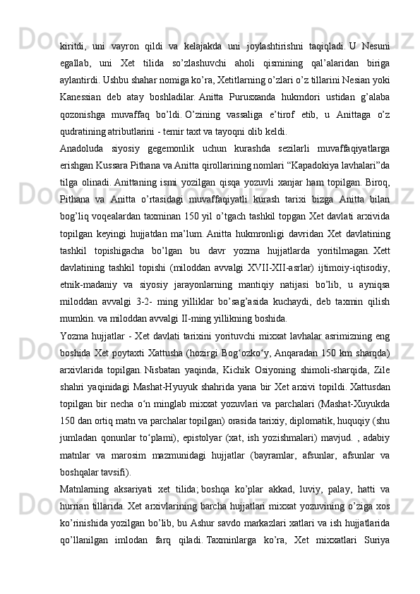 kiritdi,   uni   vayron   qildi   va   kelajakda   uni   joylashtirishni   taqiqladi.   U   Nesuni
egallab,   uni   Xet   tilida   so’zlashuvchi   aholi   qismining   qal’alaridan   biriga
aylantirdi.   Ushbu shahar nomiga ko’ra, Xetitlarning o’zlari o’z tillarini Nesian yoki
Kanessian   deb   atay   boshladilar.   Anitta   Purusxanda   hukmdori   ustidan   g’alaba
qozonishga   muvaffaq   bo’ldi.   O’zining   vassaliga   e’tirof   etib,   u   Anittaga   o’z
qudratining atributlarini - temir taxt va tayoqni olib keldi.
Anadoluda   siyosiy   gegemonlik   uchun   kurashda   sezilarli   muvaffaqiyatlarga
erishgan Kussara Pithana va Anitta qirollarining nomlari “Kapadokiya lavhalari”da
tilga   olinadi.   Anittaning   ismi   yozilgan   qisqa   yozuvli   xanjar   ham   topilgan.   Biroq,
Pithana   va   Anitta   o’rtasidagi   muvaffaqiyatli   kurash   tarixi   bizga   Anitta   bilan
bog’liq voqealardan taxminan 150 yil  o’tgach tashkil  topgan  Xet  davlati  arxivida
topilgan   keyingi   hujjatdan   ma’lum.   Anitta   hukmronligi   davridan   Xet   davlatining
tashkil   topishigacha   bo’lgan   bu   davr   yozma   hujjatlarda   yoritilmagan.   Xett
davlatining   tashkil   topishi   (miloddan   avvalgi   XVII-XII-asrlar)   ijtimoiy-iqtisodiy,
etnik-madaniy   va   siyosiy   jarayonlarning   mantiqiy   natijasi   bo’lib,   u   ayniqsa
miloddan   avvalgi   3-2-   ming   yilliklar   bo’sag’asida   kuchaydi,   deb   taxmin   qilish
mumkin.   va miloddan avvalgi II-ming yillikning boshida.
Yozma hujjatlar  - Xet  davlati  tarixini  yorituvchi  mixxat  lavhalar  asrimizning eng
boshida  Xet   poytaxti  Xattusha  (hozirgi  Bog ozko y,  Anqaradan  150  km  sharqda)ʻ ʻ
arxivlarida   topilgan.   Nisbatan   yaqinda,   Kichik   Osiyoning   shimoli-sharqida,   Zile
shahri   yaqinidagi   Mashat-Hyuyuk   shahrida   yana   bir   Xet   arxivi   topildi.   Xattusdan
topilgan   bir   necha   o n   minglab   mixxat   yozuvlari   va   parchalari   (Mashat-Xuyukda	
ʻ
150 dan ortiq matn va parchalar topilgan) orasida tarixiy, diplomatik, huquqiy (shu
jumladan   qonunlar   to plami),   epistolyar   (xat,   ish   yozishmalari)   mavjud.   ,   adabiy
ʻ
matnlar   va   marosim   mazmunidagi   hujjatlar   (bayramlar,   afsunlar,   afsunlar   va
boshqalar tavsifi).
Matnlarning   aksariyati   xet   tilida;   boshqa   ko’plar   akkad,   luviy,   palay,   hatti   va
hurrian  tillarida.   Xet   arxivlarining  barcha  hujjatlari   mixxat   yozuvining  o’ziga  xos
ko’rinishida yozilgan bo’lib, bu Ashur savdo markazlari xatlari va ish hujjatlarida
qo’llanilgan   imlodan   farq   qiladi.   Taxminlarga   ko’ra,   Xet   mixxatlari   Suriya 