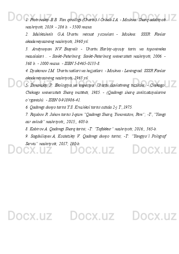 1. Piotrovskiy B.B.   Van qirolligi (Urartu) / Orbeli I.A. - Moskva: Sharq adabiyoti
nashriyoti, 2019. - 286 b.   - 3500 nusxa.
2.   Melikishvili   G.A.   Urartu   mixxat   yozuvlari.   -   Moskva:   SSSR   Fanlar
akademiyasining nashriyoti, 1960 yil.
3.   Arutyunyan   N.V.   Biaynili   -   Urartu.   Harbiy-siyosiy   tarix   va   toponimika
masalalari   ..   -   Sankt-Peterburg:   Sankt-Peterburg   universiteti   nashriyoti,   2006.   -
368 b.   - 1000 nusxa.   - ISBN 5-8465-0133-8.
4. Dyakonov I.M.   Urartu xatlari va hujjatlari.   - Moskva - Leningrad: SSSR Fanlar
akademiyasining nashriyoti, 1963 yil.
5.   Zimanskiy   P.   Ekologiya   va   imperiya:   Urartu   davlatining   tuzilishi.   -   Chikago:
Chikago   universiteti   Sharq   instituti,   1985.   -   (Qadimgi   sharq   sivilizatsiyalarini
o’rganish).   - ISBN 0-918986-41.
6. Qadimgi dunyo tarixi Y.S. Krushkol tarixi ostida 2-j T:,1975.
7. Rajabov.R. Jahon tarixi I-qism “Qadimgi Sharq, Yunoniston, Rim”; -T:,“Yangi
asr avlodi” nashriyoti;, 2015;, 603-b.
8. Kabirov.A. Qadimgi Sharq tarixi; -T: “Tafakkur” nashriyoti; 2016;, 365-b.
9.   Sagdullayev.A,   Kostetskiy   V.   Qadimgi   dunyo   tarixi;   -T:   “Yangiyo’l   Poligraf
Servis” nashriyoti; 2017; 190-b.