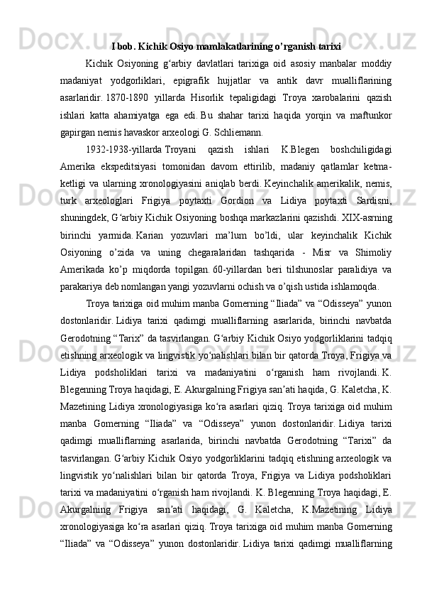 I bob.  Kichik Osiyo mamlakatlarining o’rganish tarixi
Kichik   Osiyoning   g arbiy   davlatlari   tarixiga   oid   asosiy   manbalar   moddiyʻ
madaniyat   yodgorliklari,   epigrafik   hujjatlar   va   antik   davr   mualliflarining
asarlaridir.   1870-1890   yillarda   Hisorlik   tepaligidagi   Troya   xarobalarini   qazish
ishlari   katta   ahamiyatga   ega   edi.   Bu   shahar   tarixi   haqida   yorqin   va   maftunkor
gapirgan nemis havaskor arxeologi G. Schliemann.  
1932-1938-yillarda   Troyani   qazish   ishlari   K.Blegen   boshchiligidagi
Amerika   ekspeditsiyasi   tomonidan   davom   ettirilib,   madaniy   qatlamlar   ketma-
ketligi   va   ularning   xronologiyasini   aniqlab   berdi.   Keyinchalik   amerikalik,   nemis,
turk   arxeologlari   Frigiya   poytaxti   Gordion   va   Lidiya   poytaxti   Sardisni,
shuningdek, G arbiy Kichik Osiyoning boshqa markazlarini qazishdi.	
ʻ   XIX-asrning
birinchi   yarmida.   Karian   yozuvlari   ma’lum   bo’ldi,   ular   keyinchalik   Kichik
Osiyoning   o’zida   va   uning   chegaralaridan   tashqarida   -   Misr   va   Shimoliy
Amerikada   ko’p   miqdorda   topilgan.   60-yillardan   beri   tilshunoslar   paralidiya   va
parakariya deb nomlangan yangi yozuvlarni ochish va o’qish ustida ishlamoqda.  
Troya tarixiga oid muhim manba Gomerning “Iliada” va “Odisseya” yunon
dostonlaridir.   Lidiya   tarixi   qadimgi   mualliflarning   asarlarida,   birinchi   navbatda
Gerodotning “Tarix” da tasvirlangan.   G arbiy Kichik Osiyo yodgorliklarini tadqiq	
ʻ
etishning arxeologik va lingvistik yo nalishlari bilan bir qatorda Troya, Frigiya va	
ʻ
Lidiya   podsholiklari   tarixi   va   madaniyatini   o rganish   ham   rivojlandi.	
ʻ   K.
Blegenning Troya haqidagi, E. Akurgalning Frigiya san ati haqida, G. Kaletcha, K.	
ʼ
Mazetining Lidiya xronologiyasiga ko ra asarlari qiziq.	
ʻ   Troya tarixiga oid muhim
manba   Gomerning   “Iliada”   va   “Odisseya”   yunon   dostonlaridir.   Lidiya   tarixi
qadimgi   mualliflarning   asarlarida,   birinchi   navbatda   Gerodotning   “Tarixi”   da
tasvirlangan.   G arbiy Kichik Osiyo yodgorliklarini tadqiq etishning arxeologik va	
ʻ
lingvistik   yo nalishlari   bilan   bir   qatorda   Troya,   Frigiya   va   Lidiya   podsholiklari	
ʻ
tarixi va madaniyatini o rganish ham rivojlandi.	
ʻ   K. Blegenning Troya haqidagi, E.
Akurgalning   Frigiya   san ati   haqidagi,   G.   Kaletcha,   K.Mazetining	
ʼ   Lidiya
xronologiyasiga ko ra asarlari qiziq.	
ʻ   Troya tarixiga oid muhim manba Gomerning
“Iliada”   va   “Odisseya”   yunon   dostonlaridir.   Lidiya   tarixi   qadimgi   mualliflarning 