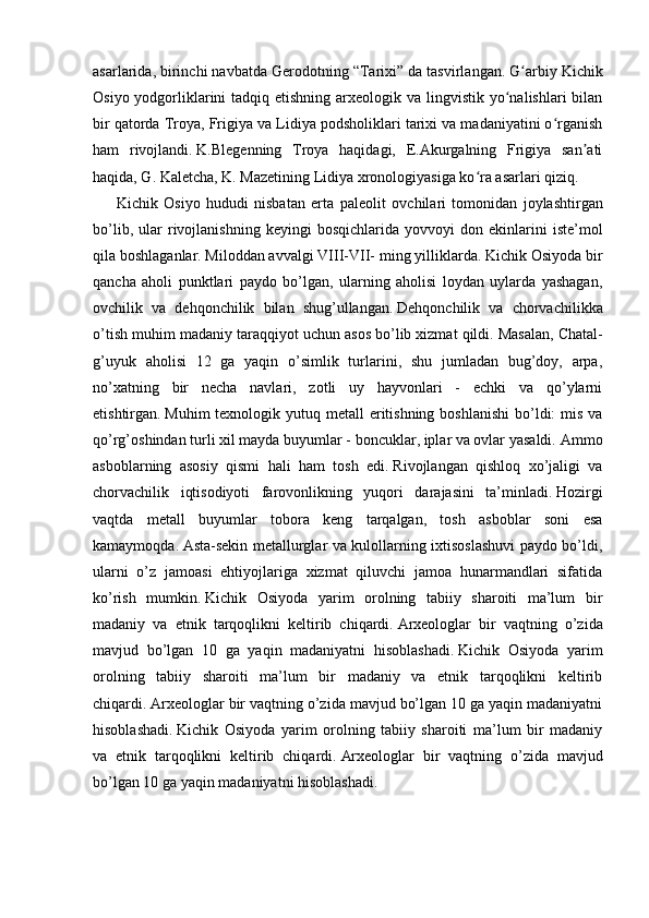 asarlarida, birinchi navbatda Gerodotning “Tarixi” da tasvirlangan.   G arbiy Kichikʻ
Osiyo yodgorliklarini  tadqiq etishning  arxeologik va  lingvistik  yo nalishlari  bilan	
ʻ
bir qatorda Troya, Frigiya va Lidiya podsholiklari tarixi va madaniyatini o rganish	
ʻ
ham   rivojlandi.   K.Blegenning   Troya   haqidagi,   E.Akurgalning   Frigiya   san ati	
ʼ
haqida, G. Kaletcha, K. Mazetining Lidiya xronologiyasiga ko ra asarlari qiziq.	
ʻ
        Kichik   Osiyo   hududi   nisbatan   erta   paleolit   ovchilari   tomonidan   joylashtirgan
bo’lib,   ular   rivojlanishning   keyingi   bosqichlarida   yovvoyi   don  ekinlarini   iste’mol
qila boshlaganlar.   Miloddan avvalgi VIII-VII- ming yilliklarda.   Kichik Osiyoda bir
qancha   aholi   punktlari   paydo   bo’lgan,   ularning   aholisi   loydan   uylarda   yashagan,
ovchilik   va   dehqonchilik   bilan   shug’ullangan.   Dehqonchilik   va   chorvachilikka
o’tish muhim madaniy taraqqiyot uchun asos bo’lib xizmat qildi.   Masalan, Chatal-
g’uyuk   aholisi   12   ga   yaqin   o’simlik   turlarini,   shu   jumladan   bug’doy,   arpa,
no’xatning   bir   necha   navlari,   zotli   uy   hayvonlari   -   echki   va   qo’ylarni
etishtirgan.   Muhim  texnologik yutuq metall  eritishning  boshlanishi  bo’ldi:  mis va
qo’rg’oshindan turli xil mayda buyumlar - boncuklar, iplar va ovlar yasaldi.   Ammo
asboblarning   asosiy   qismi   hali   ham   tosh   edi.   Rivojlangan   qishloq   xo’jaligi   va
chorvachilik   iqtisodiyoti   farovonlikning   yuqori   darajasini   ta’minladi.   Hozirgi
vaqtda   metall   buyumlar   tobora   keng   tarqalgan,   tosh   asboblar   soni   esa
kamaymoqda.   Asta-sekin metallurglar va kulollarning ixtisoslashuvi  paydo bo’ldi,
ularni   o’z   jamoasi   ehtiyojlariga   xizmat   qiluvchi   jamoa   hunarmandlari   sifatida
ko’rish   mumkin.   Kichik   Osiyoda   yarim   orolning   tabiiy   sharoiti   ma’lum   bir
madaniy   va   etnik   tarqoqlikni   keltirib   chiqardi.   Arxeologlar   bir   vaqtning   o’zida
mavjud   bo’lgan   10   ga   yaqin   madaniyatni   hisoblashadi.   Kichik   Osiyoda   yarim
orolning   tabiiy   sharoiti   ma’lum   bir   madaniy   va   etnik   tarqoqlikni   keltirib
chiqardi.   Arxeologlar bir vaqtning o’zida mavjud bo’lgan 10 ga yaqin madaniyatni
hisoblashadi.   Kichik   Osiyoda   yarim   orolning   tabiiy   sharoiti   ma’lum   bir   madaniy
va   etnik   tarqoqlikni   keltirib   chiqardi.   Arxeologlar   bir   vaqtning   o’zida   mavjud
bo’lgan 10 ga yaqin madaniyatni hisoblashadi. 