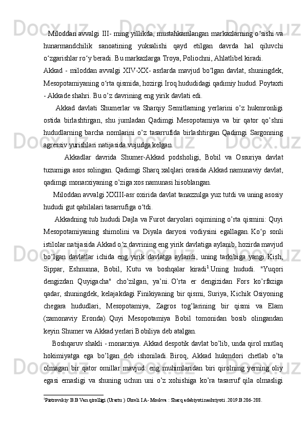    Miloddan avvalgi III- ming yillikda, mustahkamlangan markazlarning o sishi vaʻ
hunarmandchilik   sanoatining   yuksalishi   qayd   etilgan   davrda   hal   qiluvchi
o zgarishlar ro y beradi.	
ʻ ʻ   Bu markazlarga Troya, Poliochni, Ahlatlibel kiradi.  
Akkad - miloddan avvalgi XIV-XX- asrlarda mavjud bo lgan davlat, shuningdek,	
ʻ
Mesopotamiyaning o rta qismida, hozirgi Iroq hududidagi qadimiy hudud.	
ʻ   Poytaxti
- Akkade shahri.   Bu o’z davrining eng yirik davlati edi.
        Akkad   davlati   Shumerlar   va   Sharqiy   Semitlarning   yerlarini   o’z   hukmronligi
ostida   birlashtirgan,   shu   jumladan   Qadimgi   Mesopotamiya   va   bir   qator   qo’shni
hududlarning   barcha   nomlarini   o’z   tasarrufida   birlashtirgan   Qadimgi   Sargonning
agressiv yurishlari natijasida vujudga kelgan.
          Akkadlar   davrida   Shumer-Akkad   podsholigi,   Bobil   va   Ossuriya   davlat
tuzumiga asos solingan.   Qadimgi Sharq xalqlari orasida Akkad namunaviy davlat,
qadimgi monarxiyaning o’ziga xos namunasi hisoblangan.
     Miloddan avvalgi XXIII-asr oxirida davlat tanazzulga yuz tutdi va uning asosiy
hududi gut qabilalari tasarrufiga o tdi.	
ʻ
         Akkadning tub hududi Dajla va Furot daryolari oqimining o’rta qismini: Quyi
Mesopotamiyaning   shimolini   va   Diyala   daryosi   vodiysini   egallagan.   Ko p   sonli	
ʻ
istilolar natijasida Akkad o z davrining eng yirik davlatiga aylanib, hozirda mavjud	
ʻ
bo lgan   davlatlar   ichida   eng   yirik   davlatga   aylandi,   uning   tarkibiga   yangi   Kish,	
ʻ
Sippar,   Eshnunna,   Bobil,   Kutu   va   boshqalar   kiradi 1
.Uning   hududi.   "Yuqori
dengizdan   Quyigacha"   cho’zilgan,   ya’ni.   O’rta   er   dengizidan   Fors   ko’rfaziga
qadar,   shuningdek,   kelajakdagi   Finikiyaning   bir   qismi,   Suriya,   Kichik   Osiyoning
chegara   hududlari,   Mesopotamiya,   Zagros   tog’larining   bir   qismi   va   Elam
(zamonaviy   Eronda).   Quyi   Mesopotamiya   Bobil   tomonidan   bosib   olingandan
keyin Shumer va Akkad yerlari Bobiliya deb atalgan.
     Boshqaruv shakli - monarxiya.   Akkad despotik davlat bo’lib, unda qirol mutlaq
hokimiyatga   ega   bo’lgan   deb   ishoniladi.   Biroq,   Akkad   hukmdori   chetlab   o’ta
olmagan   bir   qator   omillar   mavjud:   eng   muhimlaridan   biri   qirolning   yerning   oliy
egasi   emasligi   va   shuning   uchun   uni   o’z   xohishiga   ko’ra   tasarruf   qila   olmasligi
1
Piotrovskiy B.B Van qirolligi (Urartu ) Obreli I.A- Moskva : Sharq adabiyoti nashriyoti .2019.B.286-288. 