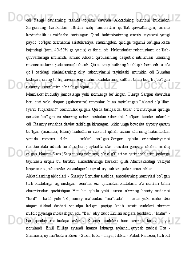 edi.   Yangi   davlatning   tashkil   topishi   davrida   Akkadning   birinchi   hukmdori
Sargonning   harakatlari   aftidan   xalq   tomonidan   qo llab-quvvatlangan,   ammoʻ
keyinchalik   u   zaiflasha   boshlagan.   Qirol   hokimiyatining   asosiy   tayanchi   yangi
paydo   bo’lgan   xizmatchi   aristokratiya,   shuningdek,   qirolga   tegishli   bo’lgan   katta
hajmdagi   (jami   40-50%   ga   yaqin)   er   fondi   edi.   Hukmdorlar   ruhoniylarni   qo’llab-
quvvatlashga   intilishdi,   ammo   Akkad   qirollarining   despotik   intilishlari   ularning
munosabatlarini juda sovuqlashtirdi.   Qirol diniy kultning boshlig’i ham edi, u o’z
qo’l   ostidagi   shaharlarning   oliy   ruhoniylarini   tayinlashi   mumkin   edi.   Bundan
tashqari, uning to’liq unvoni eng muhim xudolarning kultlari bilan bog’liq bo’lgan
ruhoniy unvonlarini o’z ichiga olgan.
Mamlakat   hududiy   jamoalarga   yoki   nomlarga   bo’lingan.   Ularga   Sargon   davridan
beri   ensi   yoki   shagan   (gubernator)   unvonlari   bilan   tayinlangan   “Akkad   o g illari	
ʻ ʻ
(ya ni fuqarolari)” boshchilik qilgan.	
ʼ   Qoida tariqasida, bular o’z mavqeini qirolga
qarzdor   bo’lgan   va   shuning   uchun   nisbatan   ishonchli   bo’lgan   kamtar   odamlar
edi.   Rasmiy ravishda davlat tarkibiga kirmagan, lekin unga bevosita siyosiy qaram
bo lgan   (masalan,   Elam)   hududlarni   nazorat   qilish   uchun   ularning   hukmdorlari
ʻ
yonida   maxsus   elchi   —   sukkal   bo lgan.	
ʻ   Sargon   qabila   aristokratiyasini
itoatkorlikda   ushlab   turish   uchun   poytaxtda   ular   orasidan   garovga   olishni   mashq
qilgan.   Naram-Suen (Sargonning nabirasi) o’z o’g’illari va qarindoshlarini joylarga
tayinlash   orqali   bu   tartibni   almashtirishga   harakat   qildi.   Mamlakatdagi   vaziyat
beqaror edi, ruhoniylar va zodagonlar qirol siyosatidan juda norozi edilar.
Akkadlarning ajdodlari - Sharqiy Semitlar alohida jamoalarning homiylari bo’lgan
turli   xudolarga   sig’inishgan,   semitlar   esa   qadimdan   xudolarni   o’z   nomlari   bilan
chaqirishdan   qochishgan.   Har   bir   qabila   yoki   jamoa   o zining   homiy   xudosini	
ʻ
“lord”   –   ba al   yoki   bel,   homiy   ma budasi   “ma buda”   —   astar   yoki   ishtor   deb	
ʼ ʼ ʼ
atagan.   Akkad   davlati   vujudga   kelgan   paytga   kelib   semit   xudolari   shumer
mifologiyasiga moslashgan edi.   “Bel” oliy xudo Enlilni anglata boshladi, “Ishtar” -
har   qanday   ma’budaga   aylandi.   Shumer   xudolari   ham   semitik   tarzda   qayta
nomlandi:   Enlil   Ellilga   aylandi;   Inanna   Ishtarga   aylandi;   quyosh   xudosi   Utu   -
Shamash;   oy ma’budasi Zuen - Suen;   Enki - Haya;   Ishkur - Adad.   Panteon, turli xil