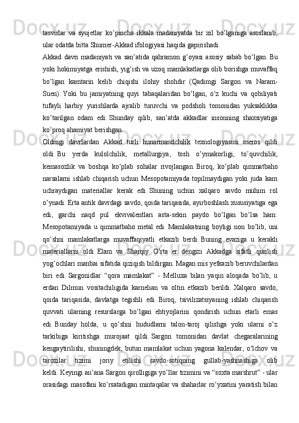 tasvirlar   va   syujetlar   ko’pincha   ikkala   madaniyatda   bir   xil   bo’lganiga   asoslanib,
ular odatda bitta Shumer-Akkad ifologiyasi haqida gapirishadi.
Akkad   davri   madaniyati   va   san’atida   qahramon  g’oyasi   asosiy   sabab   bo’lgan.   Bu
yoki hokimiyatga erishish, yig’ish va uzoq mamlakatlarga olib borishga muvaffaq
bo’lgan   kamtarin   kelib   chiqishi   ilohiy   shohdir   (Qadimgi   Sargon   va   Naram-
Suen).   Yoki   bu   jamiyatning   quyi   tabaqalaridan   bo’lgan,   o’z   kuchi   va   qobiliyati
tufayli   harbiy   yurishlarda   ajralib   turuvchi   va   podshoh   tomonidan   yuksaklikka
ko’tarilgan   odam   edi.   Shunday   qilib,   san’atda   akkadlar   insonning   shaxsiyatiga
ko’proq ahamiyat berishgan.
Oldingi   davrlardan   Akkad   turli   hunarmandchilik   texnologiyasini   meros   qilib
oldi.   Bu   yerda   kulolchilik,   metallurgiya,   tosh   o’ymakorligi,   to’quvchilik,
kemasozlik   va   boshqa   ko’plab   sohalar   rivojlangan.   Biroq,   ko’plab   qimmatbaho
narsalarni   ishlab   chiqarish   uchun   Mesopotamiyada   topilmaydigan   yoki   juda   kam
uchraydigan   materiallar   kerak   edi.   Shuning   uchun   xalqaro   savdo   muhim   rol
o’ynadi.   Erta antik davrdagi savdo, qoida tariqasida, ayirboshlash xususiyatiga ega
edi,   garchi   naqd   pul   ekvivalentlari   asta-sekin   paydo   bo’lgan   bo’lsa   ham:
Mesopotamiyada   u   qimmatbaho   metal   edi.   Mamlakatning   boyligi   non   bo’lib,   uni
qo’shni   mamlakatlarga   muvaffaqiyatli   etkazib   berdi.   Buning   evaziga   u   kerakli
materiallarni   oldi.   Elam   va   Sharqiy   O’rta   er   dengizi   Akkadga   sifatli   qurilish
yog’ochlari manbai sifatida qiziqish bildirgan.   Magan mis yetkazib beruvchilardan
biri   edi.   Sargonidlar   “qora   mamlakat”   -   Melluxa   bilan   yaqin   aloqada   bo’lib,   u
erdan   Dilmun   vositachiligida   karnelian   va   oltin   etkazib   berildi.   Xalqaro   savdo,
qoida   tariqasida,   davlatga   tegishli   edi.   Biroq,   tsivilizatsiyaning   ishlab   chiqarish
quvvati   ularning   resurslarga   bo’lgan   ehtiyojlarini   qondirish   uchun   etarli   emas
edi.   Bunday   holda,   u   qo’shni   hududlarni   talon-taroj   qilishga   yoki   ularni   o’z
tarkibiga   kiritishga   murojaat   qildi.   Sargon   tomonidan   davlat   chegaralarining
kengaytirilishi,   shuningdek,   butun   mamlakat   uchun   yagona   kalendar,   o lchov   vaʻ
tarozilar   tizimi   joriy   etilishi   savdo-sotiqning   gullab-yashnashiga   olib
keldi.   Keyingi an’ana Sargon qirolligiga yo’llar tizimini va “soxta marshrut” - ular
orasidagi  masofani ko’rsatadigan mintaqalar va shaharlar ro’yxatini yaratish bilan