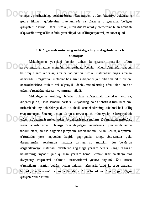 chuqurroq   tushunishga   yordam   beradi.   Shuningdek,   bu   kombinatsiya   bolalarning
ijodiy   fikrlash   qobiliyatini   rivojlantiradi   va   ularning   o‘rganishga   bo‘lgan
qiziqishini   oshiradi.   Darsni   vizual,   interaktiv   va   amaliy   elementlar   bilan   boyitish
o‘quvchilarning ta’lim sifatini yaxshilaydi va ta’lim jarayonini jozibador qiladi.
1.3. Ko‘rgazmali metodning maktabgacha yoshdagi bolalar uchun
ahamiyati
Maktabgacha   yoshdagi   bolalar   uchun   ko‘rgazmali   metodlar   ta’lim
jarayonining   ajralmas   qismidir.   Bu   yoshdagi   bolalar   uchun   o‘rganish   jarayoni
ko‘proq   o‘zaro   aloqalar,   amaliy   faoliyat   va   vizual   materiallar   orqali   amalga
oshiriladi. Ko‘rgazmali  metodlar  bolalarning diqqatini  jalb qilish  va bilim  olishni
osonlashtirishda   muhim   rol   o‘ynaydi.   Ushbu   metodlarning   afzalliklari   bolalar
uchun o‘rganishni qiziqarli va samarali qiladi.
Maktabgacha   yoshdagi   bolalar   uchun   ko‘rgazmali   metodlar,   ayniqsa,
diqqatni jalb qilishda samarali bo‘ladi. Bu yoshdagi bolalar abstrakt tushunchalarni
tushunishda   qiyinchiliklarga   duch   kelishadi,   chunki   ularning   tafakkuri   hali   to‘liq
rivojlanmagan. Shuning uchun, ularga tasavvur qilish imkoniyatlarini kengaytirish
uchun   ko‘rgazmali   metodlardan   foydalanish   juda   muhim.   Ko‘rgazmali   metodlar,
vizual   tasvirlar   orqali   bolalarga   o‘rganilayotgan   mavzularni   aniq   va   sodda   tarzda
taqdim   etadi,   bu   esa   o‘rganish   jarayonini   osonlashtiradi.   Misol   uchun,   o‘qituvchi
o‘simliklar   yoki   hayvonlar   haqida   gapirganda,   rangli   fotosuratlar   yoki
diagrammalar   yordamida   mavzuni   tushuntirishi   mumkin.   Bu   bolalarga
o‘rganilayotgan   materialni   yaxshiroq   anglashga   yordam   beradi.   Rangli   tasvirlar
bolalarning   diqqatini   jalb   qilishga   yordam   beradi,   chunki   ular   bolalarga   real
dunyodagi   voqealarni   ko‘rsatib,   tasavvurlarini   yanada   boyitadi.   Shu   tarzda
o‘rganilgan   material   bolalar   uchun   nafaqat   tushunarli,   balki   ko‘proq   qiziqarli
bo‘ladi,   chunki   vizual   materiallar   bolalarni   o‘ziga   tortadi   va   o‘rganishga   bo‘lgan
qiziqishlarini oshiradi.
14 