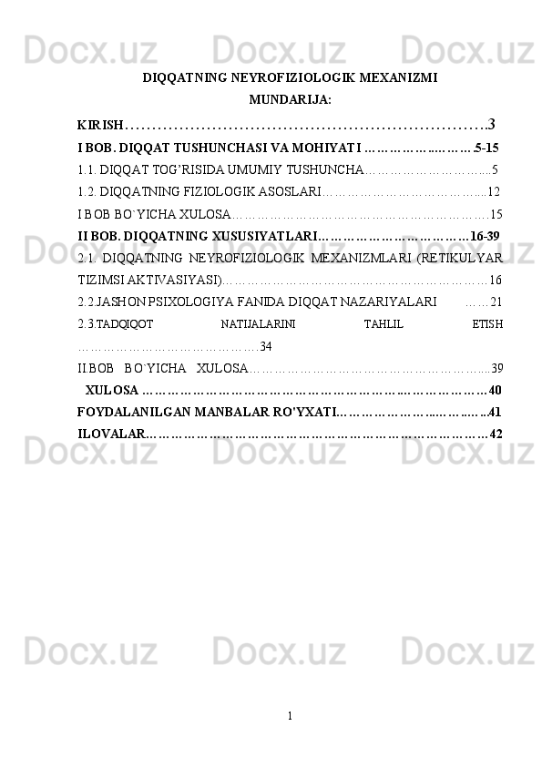 DIQQATNING NEYROFIZIOLOGIK MEXANIZMI
MUNDARIJA:
KIRISH ………………………………………………………….3
I BOB. DIQQAT TUSHUNCHASI VA MOHIYATI ……………..……….5-15
1.1. DIQQAT TOG’RISIDA UMUMIY TUSHUNCHA………………………....5
1.2. DIQQATNING FIZIOLOGIK ASOSLARI………………………………....12
I BOB BO`YICHA XULOSA…………………………………………………….15
II BOB. DIQQATNING XUSUSIYATLARI………………………………16-39
2.1.   DIQQATNING   NEYROFIZIOLOGIK   MEXANIZMLARI   (RETIKULYAR
TIZIMSI AKTIVASIYASI)………………………………………………………16
2.2.JASHON PSIXOLOGIYA FANIDA DIQQAT NAZARIYALARI ……21
2.3. TADQIQOT   NATIJALARINI   TAHLIL   ETISH
…………………………………….34
II.BOB   BO`YICHA   XULOSA………………………………………………....39
XULOSA …………………………………………………….…………………40
FOYDALANILGAN MANBALAR RO'YXATI…………………...……..…...41
ILOVALAR………………………………………………………………………42
1