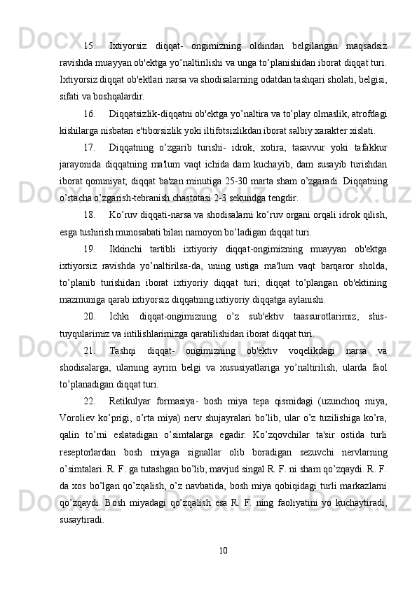15. Ixtiyorsiz   diqqat-   ongimizning   oldindan   belgilangan   maqsadsiz
ravishda muayyan ob'ektga yo’naltirilishi va unga to’planishidan iborat diqqat turi.
Ixtiyorsiz diqqat ob'ektlari narsa va shodisalarning odatdan tashqari sholati, belgisi,
sifati va boshqalardir. 
16. Diqqatsizlik-diqqatni ob'ektga yo’naltira va to’play olmaslik, atrofdagi
kishilarga nisbatan e'tiborsizlik yoki iltifotsizlikdan iborat salbiy xarakter xislati. 
17. Diqqatning   o’zgarib   turishi-   idrok,   xotira,   tasavvur   yoki   tafakkur
jarayonida   diqqatning   ma'lum   vaqt   ichida   dam   kuchayib,   dam   susayib   turishdan
iborat qonuniyat; diqqat ba'zan minutiga 25-30 marta sham o’zgaradi. Diqqatning
o’rtacha o’zgarish-tebranish chastotasi 2-3 sekundga tengdir. 
18. Ko’ruv diqqati-narsa va shodisalarni ko’ruv organi orqali idrok qilish,
esga tushirish munosabati bilan namoyon bo’ladigan diqqat turi. 
19. Ikkinchi   tartibli   ixtiyoriy   diqqat-ongimizning   muayyan   ob'ektga
ixtiyorsiz   ravishda   yo’naltirilsa-da,   uning   ustiga   ma'lum   vaqt   barqaror   sholda,
to’planib   turishidan   iborat   ixtiyoriy   diqqat   turi;   diqqat   to’plangan   ob'ektining
mazmuniga qarab ixtiyorsiz diqqatning ixtiyoriy diqqatga aylanishi. 
20. Ichki   diqqat-ongimizning   o’z   sub'ektiv   taassurotlarimiz,   shis-
tuyqularimiz va intilishlarimizga qaratilishidan iborat diqqat turi. 
21. Tashqi   diqqat-   ongimizning   ob'ektiv   voqelikdagi   narsa   va
shodisalarga,   ularning   ayrim   belgi   va   xususiyatlariga   yo’naltirilish,   ularda   faol
to’planadigan diqqat turi. 
22. Retikulyar   formasiya-   bosh   miya   tepa   qismidagi   (uzunchoq   miya,
Voroliev   ko’prigi,   o’rta   miya)   nerv   shujayralari   bo’lib,   ular   o’z   tuzilishiga   ko’ra,
qalin   to’rni   eslatadigan   o’simtalarga   egadir.   Ko’zqovchilar   ta'sir   ostida   turli
reseptorlardan   bosh   miyaga   signallar   olib   boradigan   sezuvchi   nervlarning
o’simtalari. R. F. ga tutashgan bo’lib, mavjud singal R. F. ni sham qo’zqaydi. R. F.
da  xos  bo’lgan  qo’zqalish,  o’z  navbatida,  bosh   miya  qobiqidagi   turli  markazlarni
qo’zqaydi.   Bosh   miyadagi   qo’zqalish   esa   R.   F.   ning   faoliyatini   yo   kuchaytiradi,
susaytiradi. 
10 