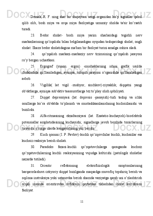 Demak,  R.   F.  ning  shar   bir  shujayrasi   sezgi   organidan  ko’p  signallar  qabul
qilib   olib,   bosh   miya   va   orqa   miya   faoliyatiga   umumiy   sholda   ta'sir   ko’rsatib
turadi. 
23. Bedor   sholat-   bosh   miya   yarim   sharlaridagi   tegishli   nerv
markazlarining qo’zqalishi bilan belgilanadigan uyqudan tashqaridagi sholat, ongli
sholat. Shaxs bedor sholatidagina ma'lum bir faoliyat turini amalga oshira oladi. 
24.   qo’zqalish   markazi-markaziy   nerv   tizimsining   qo’zqalish   jarayoni
ro’y bergan uchastkasi. 
25. Ergograf   (yunon.   ergon)   -mushaklarning   ishini   grafik   usulda
ifodalashda   qo’llaniladigan,  ayniqsa,  toliqish  jarayoni  o’rganishda  qo’llaniladigan
asbob. 
26. Vigillik(   lat.   vigil   -xushyor,   sinchkov)-ziyraklik;   diqqatni   yangi
ob'ektlarga, ayniqsa sub'ektiv taassurotlarga tez to’play olish qobiliyati. 
27. Diqqat   depressiyasi   (lat.   depresio   -pasayish)-turli   tashqi   va   ichki
omillarga   ko’ra   ob'ektda   to’planish   va   mustashkamlanishning   kuchsizlanishi   va
buzilishi. 
28. Alfa-ritmasining   ekzaltamiyasi   (lat.   Exatatio-kuchayish)-bioelektrik
potensiallar   amplatudasining   kuchayishi;   signallarga   javob   bershida   tomirlarning
torayishi o’rniga ularda kengayishning yuz berishi. 
29. Kuch qonuni (I. P. Pavlov)-kuchli qo’zqovchilar kuchli, kuchsizlar esa
kuchsiz reaksiya berish sholati. 
30. Paradoks   fazasi-kuchli   qo’zqatuvchilarga   qaraganda   kuchsiz
qo’zqatuvchilarning   kuchli   reaksiyasining   vujudga   keltirishi   (patologik   sholatlar
nazarda tutiladi). 
31. Orientir   refleksining   elekrofiziologik   simptomlarining
barqarorlashuvi-ixtiyoriy diqqat buzilganda maqsadga muvofiq topshiriq berish va
oqilona instruksiya yoki ustanovka berish shamda vaziyatga qarab uni o’zlashtirish
orqali   insonda   orientirovka   refleksini   qaytatdan   tiklashdan   iborat   korreksion
faoliyat. 
11 