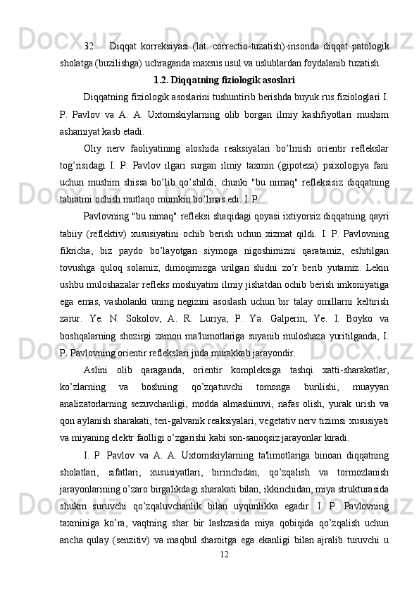 32. Diqqat   korreksiyasi   (lat.   correctio-tuzatish)-insonda   diqqat   patologik
sholatga (buzilishga) uchraganda maxsus usul va uslublardan foydalanib tuzatish. 
1.2. Diqqatning fiziologik asoslari
Diqqatning fiziologik asoslarini tushuntirib berishda buyuk rus fiziologlari I.
P.   Pavlov   va   A.   A.   Uxtomskiylarning   olib   borgan   ilmiy   kashfiyotlari   mushim
ashamiyat kasb etadi. 
Oliy   nerv   faoliyatining   aloshida   reaksiyalari   bo’lmish   orientir   reflekslar
tog’risidagi   I.   P.   Pavlov   ilgari   surgan   ilmiy   taxmin   (gipoteza)   psixologiya   fani
uchun   mushim   shissa   bo’lib   qo’shildi,   chunki   "bu   nimaq"   refleksisiz   diqqatning
tabiatini ochish mutlaqo mumkin bo’lmas edi. I. P. 
Pavlovning "bu nimaq" refleksi shaqidagi qoyasi ixtiyorsiz diqqatning qayri
tabiiy   (reflektiv)   xususiyatini   ochib   berish   uchun   xizmat   qildi.   I.   P.   Pavlovning
fikricha,   biz   paydo   bo’layotgan   siymoga   nigoshimizni   qaratamiz,   eshitilgan
tovushga   quloq   solamiz,   dimoqimizga   urilgan   shidni   zo’r   berib   yutamiz.   Lekin
ushbu muloshazalar refleks moshiyatini ilmiy jishatdan ochib berish imkoniyatiga
ega   emas,   vasholanki   uning   negizini   asoslash   uchun   bir   talay   omillarni   keltirish
zarur.   Ye.   N.   Sokolov,   A.   R.   Luriya,   P.   Ya.   Galperin,   Ye.   I.   Boyko   va
boshqalarning   shozirgi   zamon   ma'lumotlariga   suyanib   muloshaza   yuritilganda,   I.
P. Pavlovning orientir reflekslari juda murakkab jarayondir. 
Aslini   olib   qaraganda,   orientir   kompleksiga   tashqi   xatti-sharakatlar,
ko’zlarning   va   boshning   qo’zqatuvchi   tomonga   burilishi,   muayyan
analizatorlarning   sezuvchanligi,   modda   almashinuvi,   nafas   olish,   yurak   urish   va
qon aylanish sharakati, teri-galvanik reaksiyalari, vegetativ nerv tizimsi xususiyati
va miyaning elektr faolligi o’zgarishi kabi son-sanoqsiz jarayonlar kiradi. 
I.   P.   Pavlov   va   A.   A.   Uxtomskiylarning   ta'limotlariga   binoan   diqqatning
sholatlari,   sifatlari,   xususiyatlari,   birinchidan,   qo’zqalish   va   tormozlanish
jarayonlarining o’zaro birgalikdagi sharakati bilan, ikkinchidan, miya strukturasida
shukm   suruvchi   qo’zqaluvchanlik   bilan   uyqunlikka   egadir.   I.   P.   Pavlovning
taxminiga   ko’ra,   vaqtning   shar   bir   lashzasida   miya   qobiqida   qo’zqalish   uchun
ancha   qulay   (senzitiv)   va   maqbul   sharoitga   ega   ekanligi   bilan   ajralib   turuvchi   u
12 
