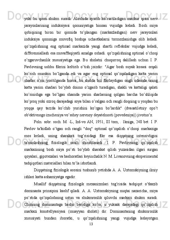 yoki   bu   qism   shukm   suradi.   Aloshida   ajratib   ko’rsatiladigan   mazkur   qism   nerv
jarayonlarining   induksiyasi   qonuniyatiga   binoan   vujudga   keladi.   Bosh   miya
qobiqining   biron   bir   qismida   to’plangan   (markazlashgan)   nerv   jarayonlari
induksiya   qonuniga   muvofiq   boshqa   uchastkalarni   tormozlanishga   olib   keladi.
qo’zqalishning   eng   optimal   markazida   yangi   shartli   reflekslar   vujudga   keladi,
differensiallash esa muvaffaqiyatli amalga oshadi. qo’zqalishning optimal o’choqi
o’zgaruvchanlik   xususiyatiga   ega.   Bu   sholatni   chuqurroq   dalillash   uchun   I.   P.
Pavlovning   ushbu   fikrini   keltirib   o’tish   joizdir:   "Agar   bosh   suyak   kosasi   orqali
ko’rish   mumkin   bo’lganda   edi   va   agar   eng   optimal   qo’zqaladigan   katta   yarim
sharlar   o’rni   yoritilganda   bormi,   bu   sholda   biz   fikrlaydigan   ongli   odamda   uning
katta   yarim   sharlari   bo’ylab   doimo   o’zgarib   turadigan,   shakli   va   kattaligi   qalati
ko’rinishga   ega   bo’lgan   shamda   yarim   sharlarning   qolgan   barcha   bo’shliqida
ko’proq yoki ozroq darajadagi soya bilan o’ralgan och rangli doqning u yoqdan bu
yoqqa   qay   tarzda   ko’chib   yurishini   ko’rgan   bo’lardik"   (dvasatiletniy   opo’t
ob'ektivnogo izucheniya vo’sshey nervnoy deyatelnosti (povedeniya)) jivotno’x. 
Poln.   sobr.   soch.   M.   -L,   Izd-vo   AN,   1951,   III   tom,   .   1kniga,   248   bet.   I.   P.
Pavlov   ta'kidlab   o’tgan   och   rangli   "doq"   optimal   qo’zqalish   o’choqi   markaziga
mos   keladi,   uning   sharakati   tog’risidagi   fikr   esa   diqqatning   intensivligini
ta'minlashning   fiziologik   omili   shisoblanadi.   I.   P.   Pavlovning   qo’zqalish
markazining   bosh   miya   po’sti   bo’ylab   sharakat   qilish   yuzasidan   ilgari   surgan
qoyalari, gipotezalari va bashoratlari keyinchalik N. M. Livanovning eksperimental
tadqiqotlari materiallari bilan to’la isbotlandi. 
Diqqatning fiziologik asosini  tushunib yetishda A. A. Uxtomskiyning ilmiy
ishlari katta ashamiyatga egadir. 
Muallif   diqqatning   fiziologik   mexanizmlari   tog’risida   tadqiqot   o’tkazib
dominanta   prinsipini   kashf   qiladi.   A.   A.   Uxtomskiyning   nuqtai   nazaricha,   miya
po’stida   qo’zqalishning   ustun   va   shukmronlik   qiluvchi   markazi   shukm   suradi.
Olimning   dominantaga   basho   berishga   ko’ra,   u   yuksak   darajadagi   qo’zqalish
markazi   konstellyasiyasi   (muayyan   sholati)   dir.   Dominantaning   shukmronlik
xususiyati   bundan   iboratki,   u   qo’zqalishning   yangi   vujudga   kelayotgan
13 