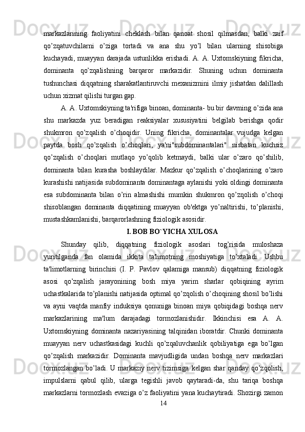 markazlarining   faoliyatini   cheklash   bilan   qanoat   shosil   qilmasdan,   balki   zaif
qo’zqatuvchilarni   o’ziga   tortadi   va   ana   shu   yo’l   bilan   ularning   shisobiga
kuchayadi,   muayyan  darajada   ustunlikka   erishadi.   A.  A.   Uxtomskiyning   fikricha,
dominanta   qo’zqalishning   barqaror   markazidir.   Shuning   uchun   dominanta
tushunchasi   diqqatning   sharakatlantiruvchi   mexanizmini   ilmiy   jishatdan   dalillash
uchun xizmat qilishi turgan gap. 
A. A. Uxtomskiyning ta'rifiga binoan, dominanta- bu bir davrning o’zida ana
shu   markazda   yuz   beradigan   reaksiyalar   xususiyatini   belgilab   berishga   qodir
shukmron   qo’zqalish   o’choqidir.   Uning   fikricha,   dominantalar   vujudga   kelgan
paytda   bosh   qo’zqalish   o’choqlari,   ya'ni"subdominantalari"   nisbatan   kuchsiz
qo’zqalish   o’choqlari   mutlaqo   yo’qolib   ketmaydi,   balki   ular   o’zaro   qo’shilib,
dominanta   bilan   kurasha   boshlaydilar.   Mazkur   qo’zqalish   o’choqlarining   o’zaro
kurashishi natijasida subdominanta dominantaga aylanishi yoki oldingi dominanta
esa   subdominanta   bilan   o’rin   almashishi   mumkin   shukmron   qo’zqolish   o’choqi
shisoblangan   dominanta   diqqatining   muayyan   ob'ektga   yo’naltirishi,   to’planishi,
mustashkamlanishi, barqarorlashning fiziologik asosidir. 
I. BOB BO`YICHA XULOSA
Shunday   qilib,   diqqatning   fiziologik   asoslari   tog’risida   muloshaza
yuritilganda   fan   olamida   ikkita   ta'limotning   moshiyatiga   to’xtaladi.   Ushbu
ta'limotlarning   birinchisi   (I.   P.   Pavlov   qalamiga   mansub)   diqqatning   fiziologik
asosi   qo’zqalish   jarayonining   bosh   miya   yarim   sharlar   qobiqining   ayrim
uchastkalarida to’planishi natijasida optimal qo’zqolish o’choqining shosil bo’lishi
va   ayni   vaqtda   manfiy   induksiya   qonuniga   binoan   miya   qobiqidagi   boshqa   nerv
markazlarining   ma'lum   darajadagi   tormozlanishidir.   Ikkinchisi   esa   A.   A.
Uxtomskiyning   dominanta   nazariyasining   talqinidan   iboratdir.   Chunki   dominanta
muayyan   nerv   uchastkasidagi   kuchli   qo’zqaluvchanlik   qobiliyatiga   ega   bo’lgan
qo’zqalish   markazidir.   Dominanta   mavjudligida   undan   boshqa   nerv   markazlari
tormozlangan   bo’ladi.  U   markaziy   nerv  tizimsiga   kelgan   shar   qanday   qo’zqolish,
impulslarni   qabul   qilib,   ularga   tegishli   javob   qaytaradi-da,   shu   tariqa   boshqa
markazlarni tormozlash evaziga o’z faoliyatini yana kuchaytiradi. Shozirgi zamon
14 
