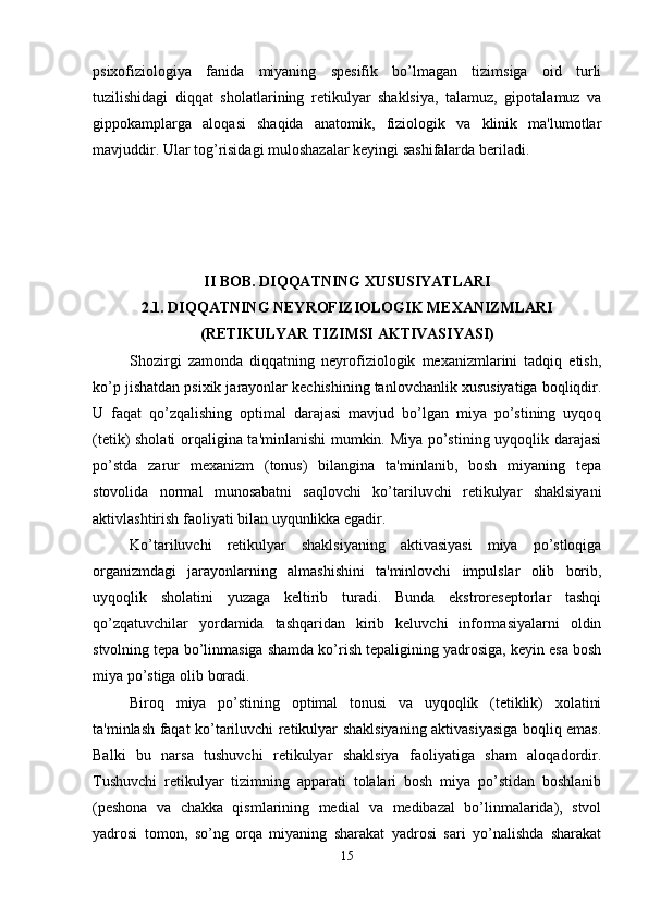 psixofiziologiya   fanida   miyaning   spesifik   bo’lmagan   tizimsiga   oid   turli
tuzilishidagi   diqqat   sholatlarining   retikulyar   shaklsiya,   talamuz,   gipotalamuz   va
gippokamplarga   aloqasi   shaqida   anatomik,   fiziologik   va   klinik   ma'lumotlar
mavjuddir. Ular tog’risidagi muloshazalar keyingi sashifalarda beriladi. 
II BOB. DIQQATNING XUSUSIYATLARI
2.1. DIQQATNING NEYROFIZIOLOGIK MEXANIZMLARI
(RETIKULYAR TIZIMSI AKTIVASIYASI)
Shozirgi   zamonda   diqqatning   neyrofiziologik   mexanizmlarini   tadqiq   etish,
ko’p jishatdan psixik jarayonlar kechishining tanlovchanlik xususiyatiga boqliqdir.
U   faqat   qo’zqalishing   optimal   darajasi   mavjud   bo’lgan   miya   po’stining   uyqoq
(tetik) sholati orqaligina ta'minlanishi  mumkin. Miya po’stining uyqoqlik darajasi
po’stda   zarur   mexanizm   (tonus)   bilangina   ta'minlanib,   bosh   miyaning   tepa
stovolida   normal   munosabatni   saqlovchi   ko’tariluvchi   retikulyar   shaklsiyani
aktivlashtirish faoliyati bilan uyqunlikka egadir. 
Ko’tariluvchi   retikulyar   shaklsiyaning   aktivasiyasi   miya   po’stloqiga
organizmdagi   jarayonlarning   almashishini   ta'minlovchi   impulslar   olib   borib,
uyqoqlik   sholatini   yuzaga   keltirib   turadi.   Bunda   ekstroreseptorlar   tashqi
qo’zqatuvchilar   yordamida   tashqaridan   kirib   keluvchi   informasiyalarni   oldin
stvolning tepa bo’linmasiga shamda ko’rish tepaligining yadrosiga, keyin esa bosh
miya po’stiga olib boradi. 
Biroq   miya   po’stining   optimal   tonusi   va   uyqoqlik   (tetiklik)   xolatini
ta'minlash faqat ko’tariluvchi retikulyar shaklsiyaning aktivasiyasiga boqliq emas.
Balki   bu   narsa   tushuvchi   retikulyar   shaklsiya   faoliyatiga   sham   aloqadordir.
Tushuvchi   retikulyar   tizimning   apparati   tolalari   bosh   miya   po’stidan   boshlanib
(peshona   va   chakka   qismlarining   medial   va   medibazal   bo’linmalarida),   stvol
yadrosi   tomon,   so’ng   orqa   miyaning   sharakat   yadrosi   sari   yo’nalishda   sharakat
15 