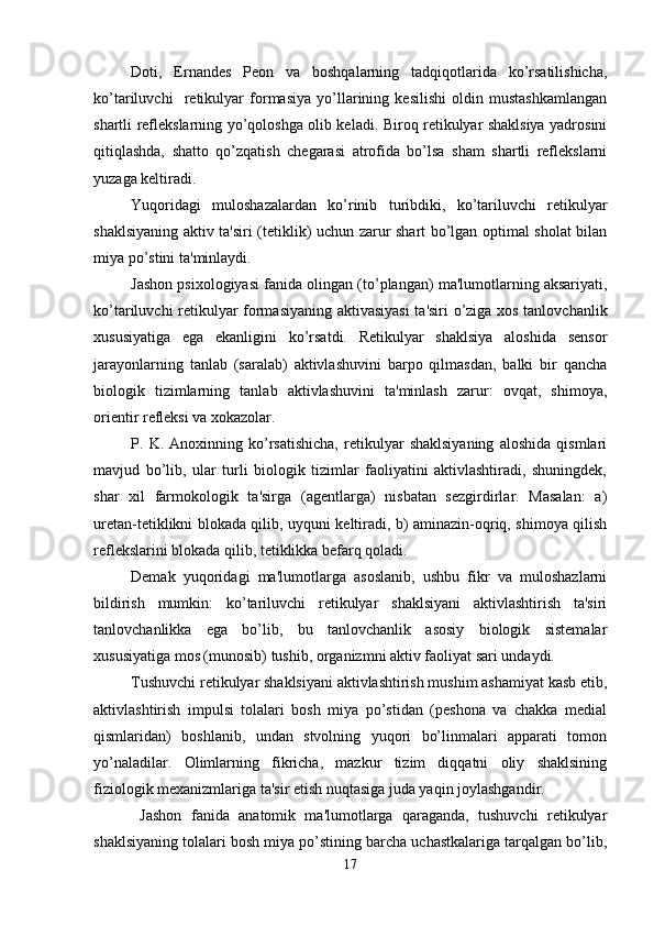 Doti,   Ernandes   Peon   va   boshqalarning   tadqiqotlarida   ko’rsatilishicha,
ko’tariluvchi     retikulyar   formasiya   yo’llarining   kesilishi   oldin   mustashkamlangan
shartli reflekslarning yo’qoloshga olib keladi. Biroq retikulyar shaklsiya yadrosini
qitiqlashda,   shatto   qo’zqatish   chegarasi   atrofida   bo’lsa   sham   shartli   reflekslarni
yuzaga keltiradi. 
Yuqoridagi   muloshazalardan   ko’rinib   turibdiki,   ko’tariluvchi   retikulyar
shaklsiyaning aktiv ta'siri (tetiklik) uchun zarur shart bo’lgan optimal sholat bilan
miya po’stini ta'minlaydi. 
Jashon psixologiyasi fanida olingan (to’plangan) ma'lumotlarning aksariyati,
ko’tariluvchi retikulyar formasiyaning aktivasiyasi  ta'siri o’ziga xos tanlovchanlik
xususiyatiga   ega   ekanligini   ko’rsatdi.   Retikulyar   shaklsiya   aloshida   sensor
jarayonlarning   tanlab   (saralab)   aktivlashuvini   barpo   qilmasdan,   balki   bir   qancha
biologik   tizimlarning   tanlab   aktivlashuvini   ta'minlash   zarur:   ovqat,   shimoya,
orientir refleksi va xokazolar. 
P.   K.   Anoxinning   ko’rsatishicha,   retikulyar   shaklsiyaning   aloshida   qismlari
mavjud   bo’lib,   ular   turli   biologik   tizimlar   faoliyatini   aktivlashtiradi,   shuningdek,
shar   xil   farmokologik   ta'sirga   (agentlarga)   nisbatan   sezgirdirlar.   Masalan:   a)
uretan-tetiklikni blokada qilib, uyquni keltiradi, b) aminazin-oqriq, shimoya qilish
reflekslarini blokada qilib, tetiklikka befarq qoladi. 
Demak   yuqoridagi   ma'lumotlarga   asoslanib,   ushbu   fikr   va   muloshazlarni
bildirish   mumkin:   ko’tariluvchi   retikulyar   shaklsiyani   aktivlashtirish   ta'siri
tanlovchanlikka   ega   bo’lib,   bu   tanlovchanlik   asosiy   biologik   sistemalar
xususiyatiga mos (munosib) tushib, organizmni aktiv faoliyat sari undaydi. 
Tushuvchi retikulyar shaklsiyani aktivlashtirish mushim ashamiyat kasb etib,
aktivlashtirish   impulsi   tolalari   bosh   miya   po’stidan   (peshona   va   chakka   medial
qismlaridan)   boshlanib,   undan   stvolning   yuqori   bo’linmalari   apparati   tomon
yo’naladilar.   Olimlarning   fikricha,   mazkur   tizim   diqqatni   oliy   shaklsining
fiziologik mexanizmlariga ta'sir etish nuqtasiga juda yaqin joylashgandir. 
  Jashon   fanida   anatomik   ma'lumotlarga   qaraganda,   tushuvchi   retikulyar
shaklsiyaning tolalari bosh miya po’stining barcha uchastkalariga tarqalgan bo’lib,
17 