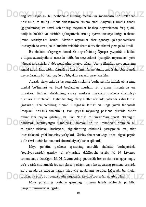 eng   xususiyatlisi-   bu   peshona   qismining   medial   va   mediobazal   bo’limlaridan
boshlanib,   to   uning   limbik   oblastigacha   davom   etadi.   Miyaning   limbik   zonasi
(gippokamda)   va   bazal   uchlaridagi   neyronlar   boshqa   neyronlardan   farq   qiladi,
natijada   ko’rish   va   eshitish   qo’zqatuvchilarining   ayrim   xususiyatlariga   nisbatan
javob   reaksiyasini   beradi.   Mazkur   neyronlar   shar   qanday   qo’zqatuvchilarni
kuchayishida emas, balki kuchsizlanishida sham aktiv sharakatni yuzaga keltiradi. 
Bu   sholatni   o’rgangan   kanadalik   neyrofiziolog   Djasper   yuqorida   ta'kidlab
o’tilgan   xususiyatlarni   nazarda   tutib,   bu   neyronlarni   "yangilik   neyronlari"   yoki
"diqqat katakchalari" deb nomlashni tavsiya qiladi. Uning fikricha, xayvonlarning
signal kutish labirintdan chiqish yo’lini qidirishda, po’stning xuddi shu oblastlarida
neyronlarning 60 foizi paydo bo’lib, aktiv razyadiga aylanadilar. 
Agarda   shayvonlarda   tayyorgarlik   sholatini   boshqarishda   limbik   oblastning
medial   bo’linmasi   va   bazal   boylamlari   mushim   rol   o’ynasa,   insonlarda   esa
murakkab   faoliyat   shaklsining   asosiy   markazi   miyaning   peshona   (manglay)
qismlari   shisoblanadi.   Ingliz   fiziologi   Grey   Uolter   o’z   tadqiqotlarida   aktiv   kutish
(masalan,   sinaluvchining   3   yoki   5   signalni   kutishi   va   unga   javob   tariqasida
knopkani   bosishi)   sholatining   shar   qaysisi   miyaning   peshona   qismida   elektr
tebranishni   paydo   qilishini   va   ular   "kutish   to’lqinlari"dan   iborat   ekanligini
dalillaydi.   Kutilayotgan   signalning   namoyon   bo’lish   imkoniyati   ortganda   bu
to’lqinlar   nisbatan   kuchayadi,   signallarning   eshtimoli   pasayganda   esa,   ular
kuchsizlanadi  yoki   butunlay  yo’qoladi. Ushbu  sholat  vujudga  kelsa,  signal  paydo
bo’lishini kutish ko’rsatmasi (instruksiyasi) bekor qilinadi. 
Miya   po’stini   peshona   qismining   aktivlik   sholatini   boshqarishda
(regulyasiyasida)   qanday   rol   o’ynashini   dalillovchi   tajriba   M.   N.   Livanov
tomonidan o’tkazilgan. M. N. Livanovning guvoshlik berishicha, shar qaysi aqliy
zo’r  berish  (matematik  topshiriqlarni  yechish  paytida)   miyaning  peshona   qismida
ko’p   miqdorda   sinxron   tarzda   ishlovchi   nuqtalarni   vujudga   keltiradi,   bu   sholat
topshiriq yechib bo’lgunga qadar saqlanadi, keyin o’z-o’zidan qoyib bo’ladi. 
Miya   po’stining   peshona   qismidagi   sinxron   tarzda   ishlovchi   punktlar
barqaror xususiyatga egadir. 
18 