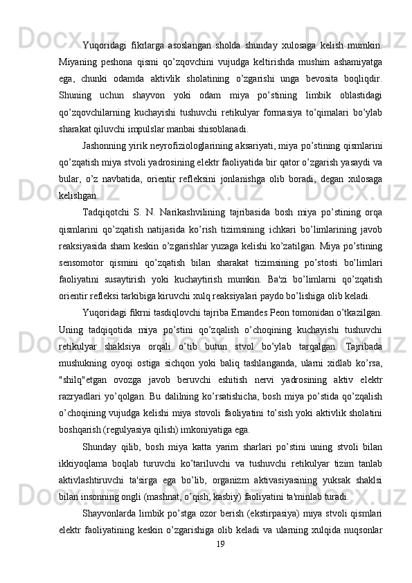 Yuqoridagi   fikrlarga   asoslangan   sholda   shunday   xulosaga   kelish   mumkin.
Miyaning   peshona   qismi   qo’zqovchini   vujudga   keltirishda   mushim   ashamiyatga
ega,   chunki   odamda   aktivlik   sholatining   o’zgarishi   unga   bevosita   boqliqdir.
Shuning   uchun   shayvon   yoki   odam   miya   po’stining   limbik   oblastidagi
qo’zqovchilarning   kuchayishi   tushuvchi   retikulyar   formasiya   to’qimalari   bo’ylab
sharakat qiluvchi impulslar manbai shisoblanadi. 
Jashonning yirik neyrofiziologlarining aksariyati, miya po’stining qismlarini
qo’zqatish miya stvoli yadrosining elektr faoliyatida bir qator o’zgarish yasaydi va
bular,   o’z   navbatida,   orientir   refleksini   jonlanishga   olib   boradi,   degan   xulosaga
kelishgan. 
Tadqiqotchi   S.   N.   Narikashvilining   tajribasida   bosh   miya   po’stining   orqa
qismlarini   qo’zqatish   natijasida   ko’rish   tizimsining   ichkari   bo’limlarining   javob
reaksiyasida sham keskin o’zgarishlar yuzaga kelishi ko’zatilgan. Miya po’stining
sensomotor   qismini   qo’zqatish   bilan   sharakat   tizimsining   po’stosti   bo’limlari
faoliyatini   susaytirish   yoki   kuchaytirish   mumkin.   Ba'zi   bo’limlarni   qo’zqatish
orientir refleksi tarkibiga kiruvchi xulq reaksiyalari paydo bo’lishiga olib keladi. 
Yuqoridagi fikrni tasdiqlovchi tajriba Ernandes Peon tomonidan o’tkazilgan.
Uning   tadqiqotida   miya   po’stini   qo’zqalish   o’choqining   kuchayishi   tushuvchi
retikulyar   shaklsiya   orqali   o’tib   butun   stvol   bo’ylab   tarqalgan.   Tajribada
mushukning   oyoqi   ostiga   sichqon   yoki   baliq   tashlanganda,   ularni   xidlab   ko’rsa,
"shilq"etgan   ovozga   javob   beruvchi   eshitish   nervi   yadrosining   aktiv   elektr
razryadlari   yo’qolgan.   Bu   dalilning   ko’rsatishicha,   bosh   miya   po’stida   qo’zqalish
o’choqining vujudga kelishi miya stovoli faoliyatini to’sish yoki aktivlik sholatini
boshqarish (regulyasiya qilish) imkoniyatiga ega. 
Shunday   qilib,   bosh   miya   katta   yarim   sharlari   po’stini   uning   stvoli   bilan
ikkiyoqlama   boqlab   turuvchi   ko’tariluvchi   va   tushuvchi   retikulyar   tizim   tanlab
aktivlashtiruvchi   ta'sirga   ega   bo’lib,   organizm   aktivasiyasining   yuksak   shaklsi
bilan insonning ongli (mashnat, o’qish, kasbiy) faoliyatini ta'minlab turadi. 
Shayvonlarda limbik po’stga ozor  berish (ekstirpasiya)  miya stvoli  qismlari
elektr   faoliyatining  keskin   o’zgarishiga   olib   keladi   va  ularning  xulqida   nuqsonlar
19 