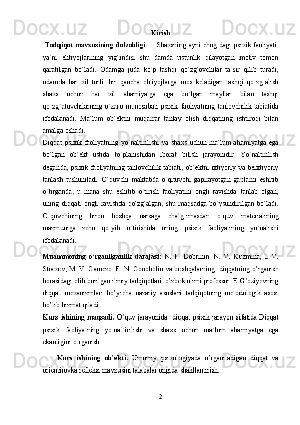 Kiris h
  Tadqiqot mavzusining dolzabligi .       Shaxsning ayni chog`dagi psixik faoliyati,
ya`ni   ehtiyojlarining   yig`indisi   shu   damda   ustunlik   qilayotgan   motiv   tomon
qaratilgan   bo`ladi.   Odamga   juda   ko`p   tashqi   qo`zg`ovchilar   ta`sir   qilib   turadi,
odamda   har   xil   turli,   bir   qancha   ehtiyojlarga   mos   keladigan   tashqi   qo`zg`alish
shaxs   uchun   har   xil   ahamiyatga   ega   bo`lgan   mayllar   bilan   tashqi
qo`zg`atuvchilarning   o`zaro   munosabati   psixik   faoliyatning   tanlovchilik   tabiatida
ifodalanadi.   Ma`lum   ob`ektni   muqarrar   tanlay   olish   diqqatning   ishtiroqi   bilan
amalga oshadi.
Diqqat   psixik   faoliyatning  yo`naltirilishi   va   shaxs   uchun   ma`lum   ahamiyatga   ega
bo`lgan   ob`ekt   ustida   to`planishidan   iborat   bilish   jarayonidir.   Yo`naltirilish
deganda,   psixik   faoliyatning   tanlovchilik   tabiati,   ob`ektni   ixtiyoriy   va   beixtiyoriy
tanlash   tushuniladi.   O`quvchi   maktabda   o`qituvchi   gapirayotgan   gaplarni   eshitib
o`tirganda,   u   mana   shu   eshitib   o`tirish   faoliyatini   ongli   ravishda   tanlab   olgan,
uning   diqqati   ongli   ravishda   qo`zg`algan,   shu   maqsadga   bo`ysundirilgan   bo`ladi.
O`quvchining   biron   boshqa   narsaga   chalg`imasdan   o`quv   materialining
mazmuniga   zehn   qo`yib   o`tirishida   uning   psixik   faoliyatining   yo`nalishi
ifodalanadi.
Muammoning   o‘rganilganlik   darajasi:   N.   F.   Dobrinin.   N.   V.   Kuzmina,   I.   V.
Straxov, M. V. Gamezo, F. N. Gonobolin va boshqalarning   diqqatning   o’rganish
borasidagi olib borilgan ilmiy tadqiqotlari, o’zbek olimi professor  E.G’oziyevning
diqqat   mexanizmlari   bo’yicha   nazariy   asoslari   tadqiqotning   metodologik   asosi
bo’lib hizmat qiladi.
Kurs   ishining   maqsadi.   O’quv   jarayonida    diqqat   psixik   jarayon   sifatida  Diqqat
psixik   faoliyatning   yo`naltirilishi   va   shaxs   uchun   ma`lum   ahamiyatga   ega
ekanligini o`rganish.
Kurs   ishining   ob’ekti.   Umumiy   psixologiyada   o’rganiladigan   diqqat   va
orientirovka refleksi mavzusini talabalar ongida shakllantirish.
2 