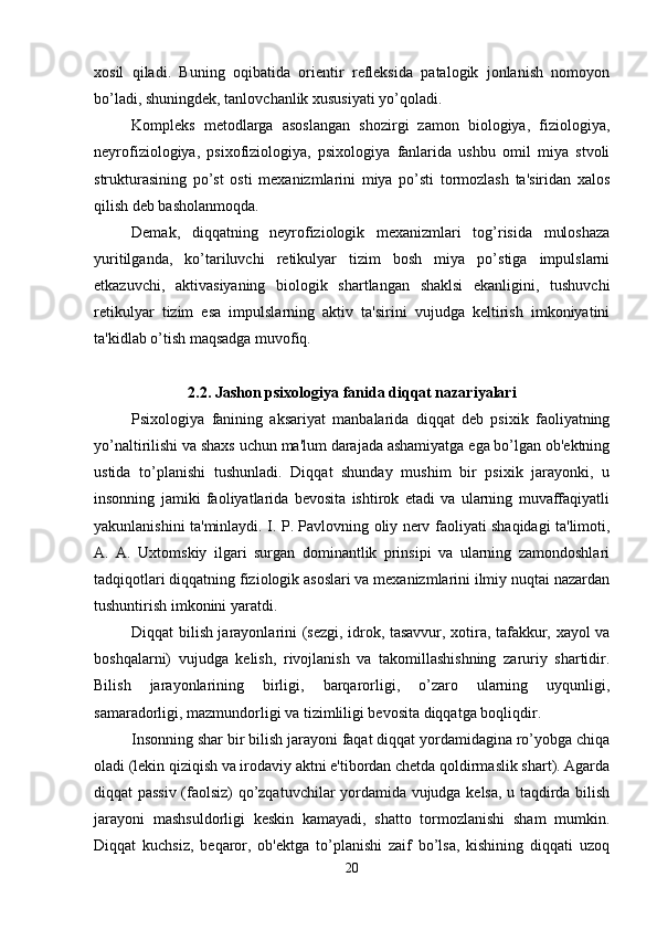 xosil   qiladi.   Buning   oqibatida   orientir   refleksida   patalogik   jonlanish   nomoyon
bo’ladi, shuningdek, tanlovchanlik xususiyati yo’qoladi. 
Kompleks   metodlarga   asoslangan   shozirgi   zamon   biologiya,   fiziologiya,
neyrofiziologiya,   psixofiziologiya,   psixologiya   fanlarida   ushbu   omil   miya   stvoli
strukturasining   po’st   osti   mexanizmlarini   miya   po’sti   tormozlash   ta'siridan   xalos
qilish deb basholanmoqda. 
Demak,   diqqatning   neyrofiziologik   mexanizmlari   tog’risida   muloshaza
yuritilganda,   ko’tariluvchi   retikulyar   tizim   bosh   miya   po’stiga   impulslarni
etkazuvchi,   aktivasiyaning   biologik   shartlangan   shaklsi   ekanligini,   tushuvchi
retikulyar   tizim   esa   impulslarning   aktiv   ta'sirini   vujudga   keltirish   imkoniyatini
ta'kidlab o’tish maqsadga muvofiq. 
2.2. Jashon psixologiya fanida diqqat nazariyalari
Psixologiya   fanining   aksariyat   manbalarida   diqqat   deb   psixik   faoliyatning
yo’naltirilishi va shaxs uchun ma'lum darajada ashamiyatga ega bo’lgan ob'ektning
ustida   to’planishi   tushunladi.   Diqqat   shunday   mushim   bir   psixik   jarayonki,   u
insonning   jamiki   faoliyatlarida   bevosita   ishtirok   etadi   va   ularning   muvaffaqiyatli
yakunlanishini ta'minlaydi. I. P. Pavlovning oliy nerv faoliyati shaqidagi ta'limoti,
A.   A.   Uxtomskiy   ilgari   surgan   dominantlik   prinsipi   va   ularning   zamondoshlari
tadqiqotlari diqqatning fiziologik asoslari va mexanizmlarini ilmiy nuqtai nazardan
tushuntirish imkonini yaratdi. 
Diqqat bilish jarayonlarini (sezgi, idrok, tasavvur, xotira, tafakkur, xayol va
boshqalarni)   vujudga   kelish,   rivojlanish   va   takomillashishning   zaruriy   shartidir.
Bilish   jarayonlarining   birligi,   barqarorligi,   o’zaro   ularning   uyqunligi,
samaradorligi, mazmundorligi va tizimliligi bevosita diqqatga boqliqdir. 
Insonning shar bir bilish jarayoni faqat diqqat yordamidagina ro’yobga chiqa
oladi (lekin qiziqish va irodaviy aktni e'tibordan chetda qoldirmaslik shart). Agarda
diqqat passiv (faolsiz) qo’zqatuvchilar yordamida vujudga kelsa, u taqdirda bilish
jarayoni   mashsuldorligi   keskin   kamayadi,   shatto   tormozlanishi   sham   mumkin.
Diqqat   kuchsiz,   beqaror,   ob'ektga   to’planishi   zaif   bo’lsa,   kishining   diqqati   uzoq
20 
