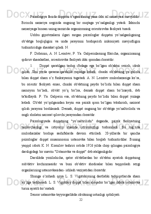 Psixologiya fanida diqqatni o’rganishning yana ikki xil nazariyasi mavjuddir.
Birinchi   nazariya   negizida   ongning   bir   nuqtaga   yo’nalganligi   yotadi.   Ikkinchi
nazariyaga binoan uning zamirida organizmning orientirovka faoliyati turadi. 
Ushbu   gipotezalarni   ilgari   surgan   psixologlar   diqqatni   yo’nalganligining
ob'ektga   boqliqligini   va   unda   jarayonni   boshqarish   imkoniyati   mavjudligini
tushuntirishga sharakat qiladi. N. 
F.   Dobrinin,   A.   N.   Leontev,   P.   Ya.   Galperinlarning   fikricha,   organizmning
qidiruv sharakatlari, orientirovka faoliyati ikki qismdan iboratdir. 
1. Diqqat   qaratilgan   tashqi   ifodaga   ega   bo’lgan   ob'ektni   sezish,   idrok
qilish.   Shu   yerda   qarama-qarshilik   vujudga   keladi:   chunki   ob'ektning   yo’qolishi
bilan   diqqat   sham   o’z   funksiyasini   tugatadi.   A.   N.   Leontev   muloshazasiga   ko’ra,
bu   orientir   faoliyati   emas,   chunki   ob'ektning   paydo   bo’lishi   bilan   diqqat   sham
namoyon   bo’ladi,   ob'ekt   yo’q   bo’lsa,   demak   diqqat   sham   bo’lmaydi,   deb
ta'kidlaydi.   P.   Ya.   Galperin   esa,   ob'ektning   paydo   bo’lishi   bilan   diqqat   yuzaga
keladi.   Ob'ekt   yo’qolganidan   keyin   esa   psixik   qism   bo’lgan   tekshirish,   nazorat
qilish   jarayoni   boshlanadi.   Demak,   diqqat   ongning   bir   ob'ektga   yo’naltirilishi   va
ongli sholatni nazorat qiluvchi jarayondan iboratdir. 
Psixologiyada   diqqatning   "yo’naltirilishi"   deganda,   psixik   faoliyatning
tanlovchanligi   va   ixtiyoriy   shamda   ixtiyorsizligi   tushuniladi.   Bu   tog’rida
muloshazalar   boshqa   sashifalarda   davom   ettiriladi.   20-yillarda   bir   qancha
psixologlar   diqqat   muammosini   ustanovka   bilan   boqlab   tushuntirdilar.   Buning
yaqqol isboti  K. N. Kornilov tashriri  ostida 1926 yilda chop qilingan psixologiya
darsligidagi bir mavzu "Ustanovka va diqqat" deb atalganligidir. 
Darslikda   yozilishicha,   qator   ob'ektlardan   bir   ob'ektni   ajratish   diqqatning
sub'ektiv   kechinmasidir   va   buni   ob'ektiv   shodisalar   bilan   taqqoslash   sezgi
organlarining ustanovkasidan- ishlash vaziyatidan iboratdir. 
Shunga   o’xshash   qoya   L.   S.   Vigotskiyning   dastlabki   tadqiqotlarida   sham
ko’zga tashlanadi. L. S. Vigotskiy diqqat bilan aloqador bo’lgan ikkita ustanovka
turini ajratib ko’rsatadi:
Sensor ustanovka-tayyorgarlikda idrokning ustunligi qobiliyati. 
22 