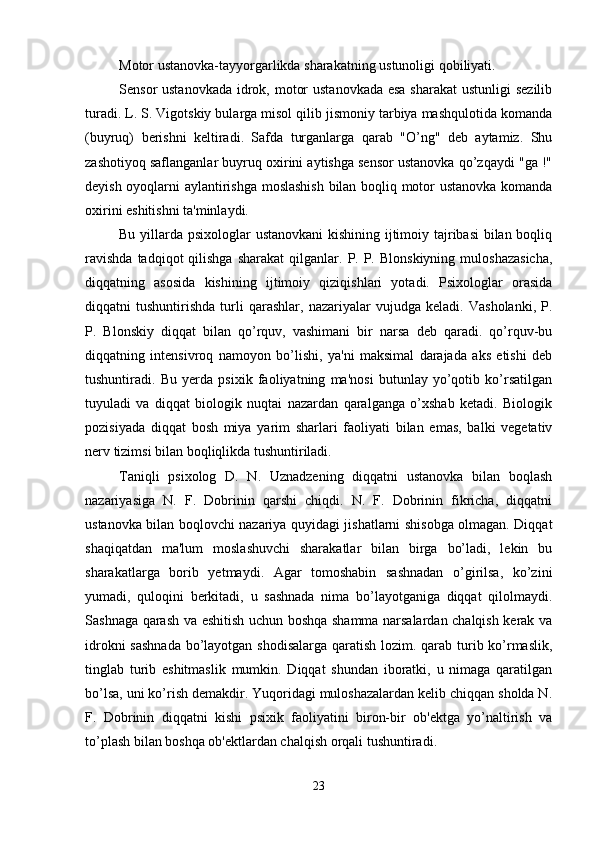 Motor ustanovka-tayyorgarlikda sharakatning ustunoligi qobiliyati. 
Sensor ustanovkada  idrok, motor  ustanovkada esa sharakat  ustunligi  sezilib
turadi. L. S. Vigotskiy bularga misol qilib jismoniy tarbiya mashqulotida komanda
(buyruq)   berishni   keltiradi.   Safda   turganlarga   qarab   "O’ng"   deb   aytamiz.   Shu
zashotiyoq saflanganlar buyruq oxirini aytishga sensor ustanovka qo’zqaydi "ga !"
deyish oyoqlarni aylantirishga moslashish  bilan boqliq motor ustanovka komanda
oxirini eshitishni ta'minlaydi. 
Bu yillarda psixologlar ustanovkani  kishining ijtimoiy tajribasi  bilan boqliq
ravishda  tadqiqot  qilishga  sharakat   qilganlar.  P.  P.  Blonskiyning   muloshazasicha,
diqqatning   asosida   kishining   ijtimoiy   qiziqishlari   yotadi.   Psixologlar   orasida
diqqatni   tushuntirishda   turli   qarashlar,   nazariyalar   vujudga   keladi.   Vasholanki,   P.
P.   Blonskiy   diqqat   bilan   qo’rquv,   vashimani   bir   narsa   deb   qaradi.   qo’rquv-bu
diqqatning   intensivroq   namoyon   bo’lishi,   ya'ni   maksimal   darajada   aks   etishi   deb
tushuntiradi.   Bu   yerda   psixik   faoliyatning   ma'nosi   butunlay   yo’qotib   ko’rsatilgan
tuyuladi   va   diqqat   biologik   nuqtai   nazardan   qaralganga   o’xshab   ketadi.   Biologik
pozisiyada   diqqat   bosh   miya   yarim   sharlari   faoliyati   bilan   emas,   balki   vegetativ
nerv tizimsi bilan boqliqlikda tushuntiriladi. 
Taniqli   psixolog   D.   N.   Uznadzening   diqqatni   ustanovka   bilan   boqlash
nazariyasiga   N.   F.   Dobrinin   qarshi   chiqdi.   N.   F.   Dobrinin   fikricha,   diqqatni
ustanovka bilan boqlovchi nazariya quyidagi jishatlarni shisobga olmagan. Diqqat
shaqiqatdan   ma'lum   moslashuvchi   sharakatlar   bilan   birga   bo’ladi,   lekin   bu
sharakatlarga   borib   yetmaydi.   Agar   tomoshabin   sashnadan   o’girilsa,   ko’zini
yumadi,   quloqini   berkitadi,   u   sashnada   nima   bo’layotganiga   diqqat   qilolmaydi.
Sashnaga qarash va eshitish uchun boshqa shamma narsalardan chalqish kerak va
idrokni  sashnada  bo’layotgan shodisalarga  qaratish lozim. qarab turib ko’rmaslik,
tinglab   turib   eshitmaslik   mumkin.   Diqqat   shundan   iboratki,   u   nimaga   qaratilgan
bo’lsa, uni ko’rish demakdir. Yuqoridagi muloshazalardan kelib chiqqan sholda N.
F.   Dobrinin   diqqatni   kishi   psixik   faoliyatini   biron-bir   ob'ektga   yo’naltirish   va
to’plash bilan boshqa ob'ektlardan chalqish orqali tushuntiradi. 
23 