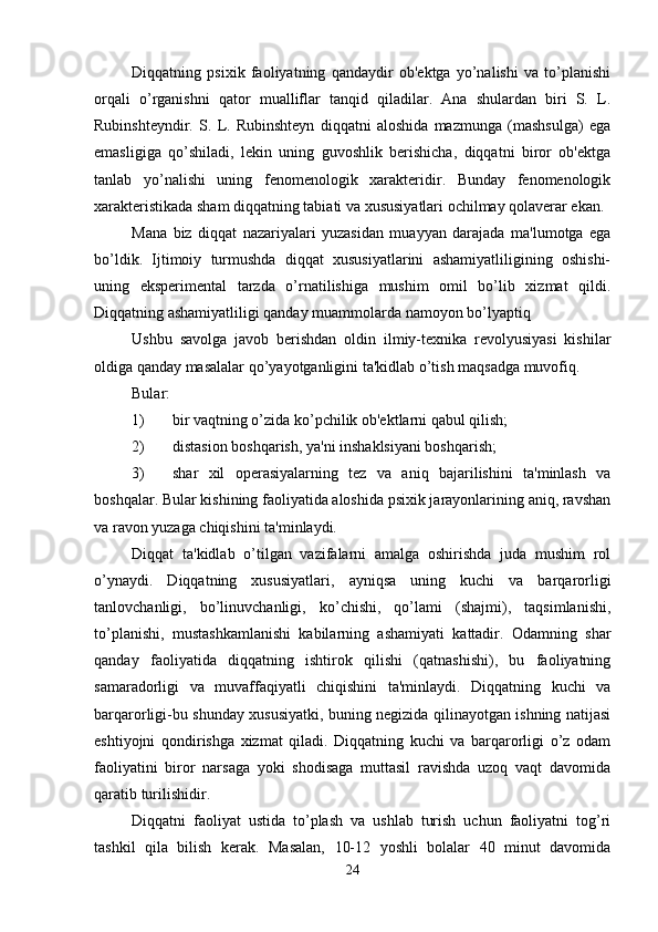 Diqqatning   psixik   faoliyatning   qandaydir   ob'ektga   yo’nalishi   va   to’planishi
orqali   o’rganishni   qator   mualliflar   tanqid   qiladilar.   Ana   shulardan   biri   S.   L.
Rubinshteyndir.   S.   L.   Rubinshteyn   diqqatni   aloshida   mazmunga   (mashsulga)   ega
emasligiga   qo’shiladi,   lekin   uning   guvoshlik   berishicha,   diqqatni   biror   ob'ektga
tanlab   yo’nalishi   uning   fenomenologik   xarakteridir.   Bunday   fenomenologik
xarakteristikada sham diqqatning tabiati va xususiyatlari ochilmay qolaverar ekan. 
Mana   biz   diqqat   nazariyalari   yuzasidan   muayyan   darajada   ma'lumotga   ega
bo’ldik.   Ijtimoiy   turmushda   diqqat   xususiyatlarini   ashamiyatliligining   oshishi-
uning   eksperimental   tarzda   o’rnatilishiga   mushim   omil   bo’lib   xizmat   qildi.
Diqqatning ashamiyatliligi qanday muammolarda namoyon bo’lyaptiq 
Ushbu   savolga   javob   berishdan   oldin   ilmiy-texnika   revolyusiyasi   kishilar
oldiga qanday masalalar qo’yayotganligini ta'kidlab o’tish maqsadga muvofiq. 
Bular:
1) bir vaqtning o’zida ko’pchilik ob'ektlarni qabul qilish;
2) distasion boshqarish, ya'ni inshaklsiyani boshqarish;
3) shar   xil   operasiyalarning   tez   va   aniq   bajarilishini   ta'minlash   va
boshqalar. Bular kishining faoliyatida aloshida psixik jarayonlarining aniq, ravshan
va ravon yuzaga chiqishini ta'minlaydi. 
Diqqat   ta'kidlab   o’tilgan   vazifalarni   amalga   oshirishda   juda   mushim   rol
o’ynaydi.   Diqqatning   xususiyatlari,   ayniqsa   uning   kuchi   va   barqarorligi
tanlovchanligi,   bo’linuvchanligi,   ko’chishi,   qo’lami   (shajmi),   taqsimlanishi,
to’planishi,   mustashkamlanishi   kabilarning   ashamiyati   kattadir.   Odamning   shar
qanday   faoliyatida   diqqatning   ishtirok   qilishi   (qatnashishi),   bu   faoliyatning
samaradorligi   va   muvaffaqiyatli   chiqishini   ta'minlaydi.   Diqqatning   kuchi   va
barqarorligi-bu shunday xususiyatki, buning negizida qilinayotgan ishning natijasi
eshtiyojni   qondirishga   xizmat   qiladi.   Diqqatning   kuchi   va   barqarorligi   o’z   odam
faoliyatini   biror   narsaga   yoki   shodisaga   muttasil   ravishda   uzoq   vaqt   davomida
qaratib turilishidir. 
Diqqatni   faoliyat   ustida   to’plash   va   ushlab   turish   uchun   faoliyatni   tog’ri
tashkil   qila   bilish   kerak.   Masalan,   10-12   yoshli   bolalar   40   minut   davomida
24 