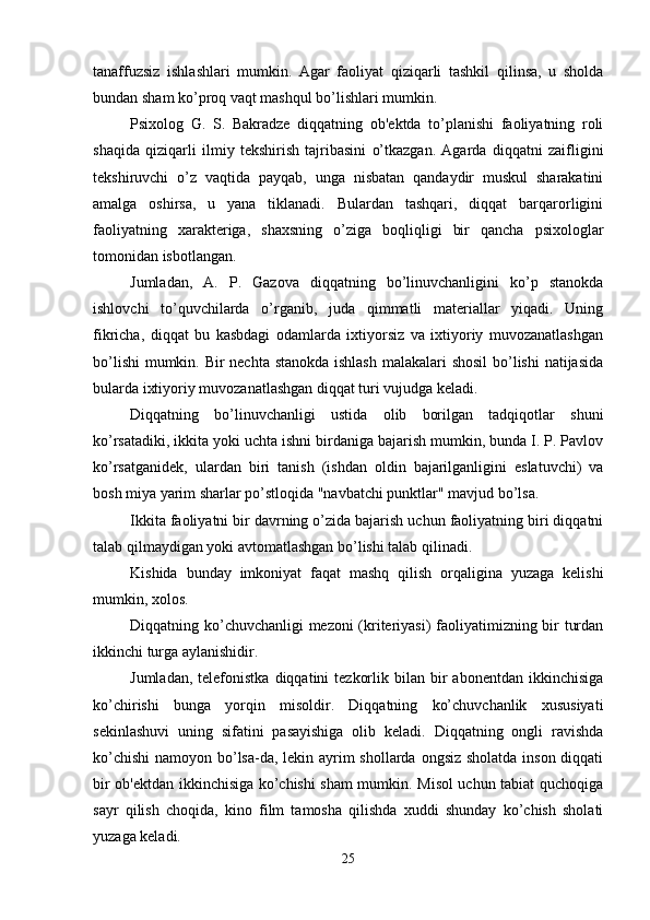 tanaffuzsiz   ishlashlari   mumkin.   Agar   faoliyat   qiziqarli   tashkil   qilinsa,   u   sholda
bundan sham ko’proq vaqt mashqul bo’lishlari mumkin. 
Psixolog   G.   S.   Bakradze   diqqatning   ob'ektda   to’planishi   faoliyatning   roli
shaqida   qiziqarli   ilmiy   tekshirish   tajribasini   o’tkazgan.   Agarda   diqqatni   zaifligini
tekshiruvchi   o’z   vaqtida   payqab,   unga   nisbatan   qandaydir   muskul   sharakatini
amalga   oshirsa,   u   yana   tiklanadi.   Bulardan   tashqari,   diqqat   barqarorligini
faoliyatning   xarakteriga,   shaxsning   o’ziga   boqliqligi   bir   qancha   psixologlar
tomonidan isbotlangan. 
Jumladan,   A.   P.   Gazova   diqqatning   bo’linuvchanligini   ko’p   stanokda
ishlovchi   to’quvchilarda   o’rganib,   juda   qimmatli   materiallar   yiqadi.   Uning
fikricha,   diqqat   bu   kasbdagi   odamlarda   ixtiyorsiz   va   ixtiyoriy   muvozanatlashgan
bo’lishi  mumkin. Bir  nechta stanokda ishlash  malakalari  shosil  bo’lishi  natijasida
bularda ixtiyoriy muvozanatlashgan diqqat turi vujudga keladi. 
Diqqatning   bo’linuvchanligi   ustida   olib   borilgan   tadqiqotlar   shuni
ko’rsatadiki, ikkita yoki uchta ishni birdaniga bajarish mumkin, bunda I. P. Pavlov
ko’rsatganidek,   ulardan   biri   tanish   (ishdan   oldin   bajarilganligini   eslatuvchi)   va
bosh miya yarim sharlar po’stloqida "navbatchi punktlar" mavjud bo’lsa. 
Ikkita faoliyatni bir davrning o’zida bajarish uchun faoliyatning biri diqqatni
talab qilmaydigan yoki avtomatlashgan bo’lishi talab qilinadi. 
Kishida   bunday   imkoniyat   faqat   mashq   qilish   orqaligina   yuzaga   kelishi
mumkin, xolos. 
Diqqatning ko’chuvchanligi mezoni (kriteriyasi) faoliyatimizning bir turdan
ikkinchi turga aylanishidir. 
Jumladan,  telefonistka   diqqatini   tezkorlik  bilan  bir   abonentdan  ikkinchisiga
ko’chirishi   bunga   yorqin   misoldir.   Diqqatning   ko’chuvchanlik   xususiyati
sekinlashuvi   uning   sifatini   pasayishiga   olib   keladi.   Diqqatning   ongli   ravishda
ko’chishi  namoyon bo’lsa-da, lekin ayrim  shollarda ongsiz sholatda inson diqqati
bir ob'ektdan ikkinchisiga ko’chishi sham mumkin. Misol uchun tabiat quchoqiga
sayr   qilish   choqida,   kino   film   tamosha   qilishda   xuddi   shunday   ko’chish   sholati
yuzaga keladi. 
25 