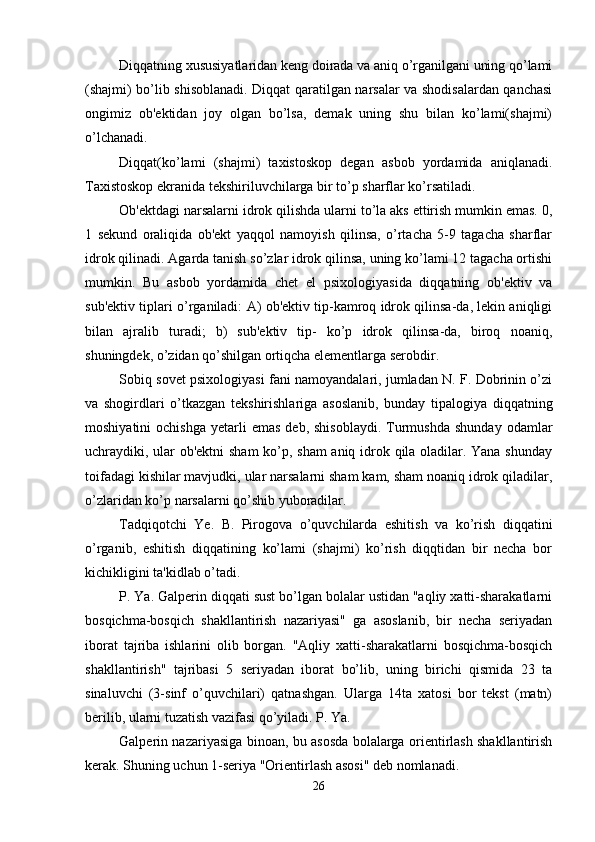 Diqqatning xususiyatlaridan keng doirada va aniq o’rganilgani uning qo’lami
(shajmi) bo’lib shisoblanadi. Diqqat qaratilgan narsalar va shodisalardan qanchasi
ongimiz   ob'ektidan   joy   olgan   bo’lsa,   demak   uning   shu   bilan   ko’lami(shajmi)
o’lchanadi. 
Diqqat(ko’lami   (shajmi)   taxistoskop   degan   asbob   yordamida   aniqlanadi.
Taxistoskop ekranida tekshiriluvchilarga bir to’p sharflar ko’rsatiladi. 
Ob'ektdagi narsalarni idrok qilishda ularni to’la aks ettirish mumkin emas. 0,
1   sekund   oraliqida   ob'ekt   yaqqol   namoyish   qilinsa,   o’rtacha   5-9   tagacha   sharflar
idrok qilinadi. Agarda tanish so’zlar idrok qilinsa, uning ko’lami 12 tagacha ortishi
mumkin.   Bu   asbob   yordamida   chet   el   psixologiyasida   diqqatning   ob'ektiv   va
sub'ektiv tiplari o’rganiladi: A) ob'ektiv tip-kamroq idrok qilinsa-da, lekin aniqligi
bilan   ajralib   turadi;   b)   sub'ektiv   tip-   ko’p   idrok   qilinsa-da,   biroq   noaniq,
shuningdek, o’zidan qo’shilgan ortiqcha elementlarga serobdir. 
Sobiq sovet psixologiyasi fani namoyandalari, jumladan N. F. Dobrinin o’zi
va   shogirdlari   o’tkazgan   tekshirishlariga   asoslanib,   bunday   tipalogiya   diqqatning
moshiyatini  ochishga   yetarli  emas  deb,  shisoblaydi.  Turmushda   shunday   odamlar
uchraydiki, ular ob'ektni sham  ko’p, sham  aniq idrok qila oladilar. Yana shunday
toifadagi kishilar mavjudki, ular narsalarni sham kam, sham noaniq idrok qiladilar,
o’zlaridan ko’p narsalarni qo’shib yuboradilar. 
Tadqiqotchi   Ye.   B.   Pirogova   o’quvchilarda   eshitish   va   ko’rish   diqqatini
o’rganib,   eshitish   diqqatining   ko’lami   (shajmi)   ko’rish   diqqtidan   bir   necha   bor
kichikligini ta'kidlab o’tadi. 
P. Ya. Galperin diqqati sust bo’lgan bolalar ustidan "aqliy xatti-sharakatlarni
bosqichma-bosqich   shakllantirish   nazariyasi"   ga   asoslanib,   bir   necha   seriyadan
iborat   tajriba   ishlarini   olib   borgan.   "Aqliy   xatti-sharakatlarni   bosqichma-bosqich
shakllantirish"   tajribasi   5   seriyadan   iborat   bo’lib,   uning   birichi   qismida   23   ta
sinaluvchi   (3-sinf   o’quvchilari)   qatnashgan.   Ularga   14ta   xatosi   bor   tekst   (matn)
berilib, ularni tuzatish vazifasi qo’yiladi. P. Ya. 
Galperin nazariyasiga binoan, bu asosda bolalarga orientirlash shakllantirish
kerak. Shuning uchun 1-seriya "Orientirlash asosi" deb nomlanadi. 
26 