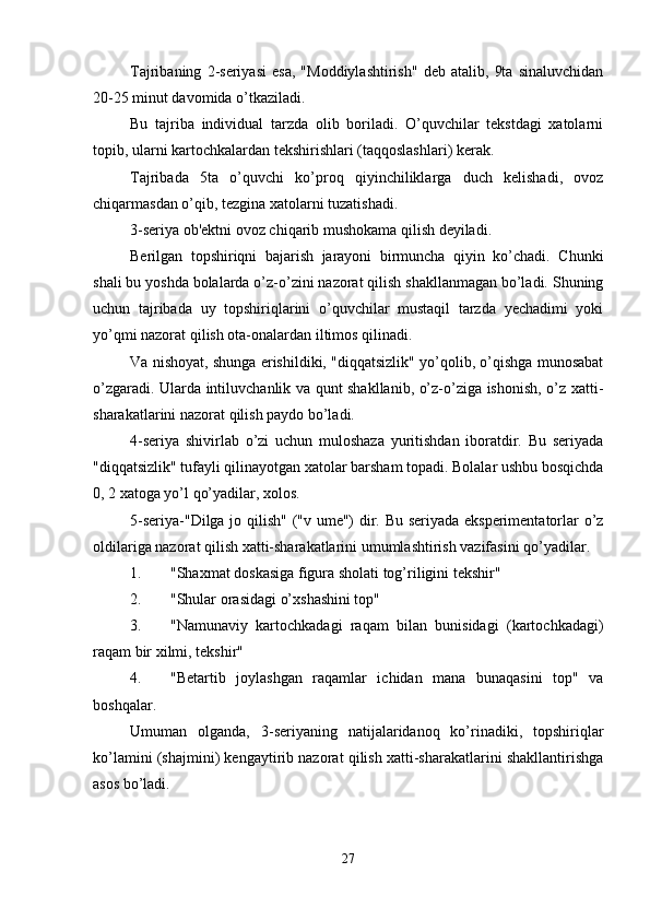 Tajribaning   2-seriyasi   esa,   "Moddiylashtirish"   deb   atalib,   9ta   sinaluvchidan
20-25 minut davomida o’tkaziladi. 
Bu   tajriba   individual   tarzda   olib   boriladi.   O’quvchilar   tekstdagi   xatolarni
topib, ularni kartochkalardan tekshirishlari (taqqoslashlari) kerak. 
Tajribada   5ta   o’quvchi   ko’proq   qiyinchiliklarga   duch   kelishadi,   ovoz
chiqarmasdan o’qib, tezgina xatolarni tuzatishadi. 
3-seriya ob'ektni ovoz chiqarib mushokama qilish deyiladi. 
Berilgan   topshiriqni   bajarish   jarayoni   birmuncha   qiyin   ko’chadi.   Chunki
shali bu yoshda bolalarda o’z-o’zini nazorat qilish shakllanmagan bo’ladi. Shuning
uchun   tajribada   uy   topshiriqlarini   o’quvchilar   mustaqil   tarzda   yechadimi   yoki
yo’qmi nazorat qilish ota-onalardan iltimos qilinadi. 
Va nishoyat, shunga erishildiki, "diqqatsizlik" yo’qolib, o’qishga munosabat
o’zgaradi. Ularda intiluvchanlik va qunt shakllanib, o’z-o’ziga ishonish, o’z xatti-
sharakatlarini nazorat qilish paydo bo’ladi. 
4-seriya   shivirlab   o’zi   uchun   muloshaza   yuritishdan   iboratdir.   Bu   seriyada
"diqqatsizlik" tufayli qilinayotgan xatolar barsham topadi. Bolalar ushbu bosqichda
0, 2 xatoga yo’l qo’yadilar, xolos. 
5-seriya-"Dilga jo qilish" ("v ume") dir. Bu seriyada eksperimentatorlar o’z
oldilariga nazorat qilish xatti-sharakatlarini umumlashtirish vazifasini qo’yadilar. 
1. "Shaxmat doskasiga figura sholati tog’riligini tekshir"
2. "Shular orasidagi o’xshashini top"
3. "Namunaviy   kartochkadagi   raqam   bilan   bunisidagi   (kartochkadagi)
raqam bir xilmi, tekshir"
4. "Betartib   joylashgan   raqamlar   ichidan   mana   bunaqasini   top"   va
boshqalar. 
Umuman   olganda,   3-seriyaning   natijalaridanoq   ko’rinadiki,   topshiriqlar
ko’lamini (shajmini) kengaytirib nazorat qilish xatti-sharakatlarini shakllantirishga
asos bo’ladi. 
27 