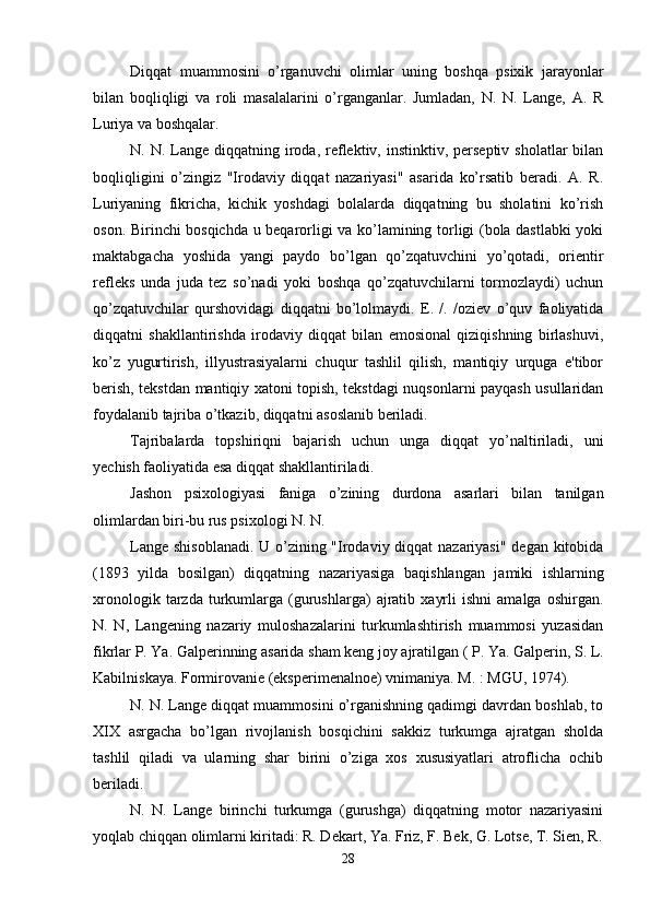 Diqqat   muammosini   o’rganuvchi   olimlar   uning   boshqa   psixik   jarayonlar
bilan   boqliqligi   va   roli   masalalarini   o’rganganlar.   Jumladan,   N.   N.   Lange,   A.   R
Luriya va boshqalar. 
N. N.  Lange diqqatning  iroda,  reflektiv,  instinktiv, perseptiv  sholatlar   bilan
boqliqligini   o’zingiz   "Irodaviy   diqqat   nazariyasi"   asarida   ko’rsatib   beradi.   A.   R.
Luriyaning   fikricha,   kichik   yoshdagi   bolalarda   diqqatning   bu   sholatini   ko’rish
oson. Birinchi bosqichda u beqarorligi va ko’lamining torligi (bola dastlabki yoki
maktabgacha   yoshida   yangi   paydo   bo’lgan   qo’zqatuvchini   yo’qotadi,   orientir
refleks   unda   juda   tez   so’nadi   yoki   boshqa   qo’zqatuvchilarni   tormozlaydi)   uchun
qo’zqatuvchilar   qurshovidagi   diqqatni   bo’lolmaydi.   E.   /.   /oziev   o’quv   faoliyatida
diqqatni   shakllantirishda   irodaviy   diqqat   bilan   emosional   qiziqishning   birlashuvi,
ko’z   yugurtirish,   illyustrasiyalarni   chuqur   tashlil   qilish,   mantiqiy   urquga   e'tibor
berish, tekstdan mantiqiy xatoni topish, tekstdagi nuqsonlarni payqash usullaridan
foydalanib tajriba o’tkazib, diqqatni asoslanib beriladi. 
Tajribalarda   topshiriqni   bajarish   uchun   unga   diqqat   yo’naltiriladi,   uni
yechish faoliyatida esa diqqat shakllantiriladi. 
Jashon   psixologiyasi   faniga   o’zining   durdona   asarlari   bilan   tanilgan
olimlardan biri-bu rus psixologi N. N. 
Lange shisoblanadi. U o’zining "Irodaviy diqqat nazariyasi" degan kitobida
(1893   yilda   bosilgan)   diqqatning   nazariyasiga   baqishlangan   jamiki   ishlarning
xronologik   tarzda   turkumlarga   (gurushlarga)   ajratib   xayrli   ishni   amalga  oshirgan.
N.   N,   Langening   nazariy   muloshazalarini   turkumlashtirish   muammosi   yuzasidan
fikrlar P. Ya. Galperinning asarida sham keng joy ajratilgan ( P. Ya. Galperin, S. L.
Kabilniskaya. Formirovanie (eksperimenalnoe) vnimaniya. M. : MGU, 1974). 
N. N. Lange diqqat muammosini o’rganishning qadimgi davrdan boshlab, to
XIX   asrgacha   bo’lgan   rivojlanish   bosqichini   sakkiz   turkumga   ajratgan   sholda
tashlil   qiladi   va   ularning   shar   birini   o’ziga   xos   xususiyatlari   atroflicha   ochib
beriladi. 
N.   N.   Lange   birinchi   turkumga   (gurushga)   diqqatning   motor   nazariyasini
yoqlab chiqqan olimlarni kiritadi: R. Dekart, Ya. Friz, F. Bek, G. Lotse, T. Sien, R.
28 