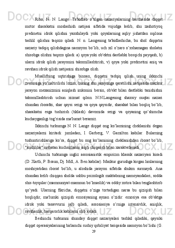 Ribo,   N.   N.   Lange.   Ta'kidlab   o’tilgan   nazariyalarning   barchasida   diqqat
motor   sharakatni   moslashish   natijasi   sifatida   vujudga   kelib,   shu   zashotiyoq
predmetni   idrok   qilishni   yaxshilaydi   yoki   qoyalarning   aqliy   jishatdan   oqilona
tashlil   qilishni   taqozo   qiladi.   N.   n.   Langening   ta'kidlashicha,   bu   shol   diqqatni
nazariy tadqiq qilishdagina namoyon bo’lib, uch xil  o’zaro o’xshamagan  sholatni
shisobga olishni taqozo qiladi: a) qoya yoki ob'ektni dastlabki bosqichi payqash, b)
ularni   idrok   qilish   jarayonini   takomillashtirish,   v)   qoya   yoki   predmetini   aniq   va
ravshan idrok qilish natijasini shisobga olish. 
Muallifning   uqtirishiga   binoan,   diqqatni   tadqiq   qilish   uning   ikkinchi
zvenosiga yo’naltirilishi lozim, buning shu jarayonga qaratilishi natijasida mazkur
jarayon   mexanizmini   aniqlash   imkonini   bersin,   ob'ekt   bilan   dastlabki   tanishishni
takomillashtirish   uchun   xizmat   qilsin.   N.N.Langening   shaxsiy   nuqtai   nazari
shundan   iboratki,   shar   qaysi   sezgi   va   qoya  qaysidir,   sharakat   bilan  boqliq   bo’lib,
sharakatni   esga   tushirish   (tiklash)   davomida   sezgi   va   qoyaning   qo’shimcha
kuchayganligi tog’risida ma'lumot beramiz. 
Ikkinchi   turkumga   N.   N.   Lange   diqqat   ong   ko’lamining   cheklanishi   degan
nazariyalarni   kiritadi:   jumladan,   I.   Garberg,   V.   Gamilton   kabilar.   Bularning
tushuntirishlariga   ko’ra,   diqqat   bu   ong   ko’lamining   cheklanishdan   iborat   bo’lib,
"kuchlilar" nisbatan kuchsizlarini siqib chiqarish bilan xarakterlanadi. 
Uchinchi   turkumga   ingliz   assosianistik   empirizm   klassik   nazariyasi   kiradi
(D. Xartli, P. Braun, Dj. Mill, A. Ben kabilar). Mazkur gurushga kirgan limlarning
moshiyatidan   iborat   bo’lib,   u   aloshida   jarayon   sifatida   shukm   surmaydi.   Ana
shundan kelib chiqqan sholda ushbu psixologik maktabning namoyandalari, sodda
shis-tuyqular (mamnuniyat-mamnun bo’lmaslik) va oddiy xotira bilan tenglashtirib
qo’yadi.   Ularning   fikricha,   diqqatni   o’ziga   tortadigan   narsa   bu   qiziqish   bilan
boqliqdir,   ma'lumki   qiziqish   emosiyaning   aynan   o’zidir:   emosiya   esa   ob'ektga
idrok   yoki   tasavvurni   jalb   qiladi,   assosiasiya   o’rniga   intensivlik,   aniqlik,
ravshanlik, barqarorlik kabilarni olib keladi. 
Beshinchi   turkumni   shunday   diqqat   nazariyalari   tashkil   qiladiki,   qaysiki
diqqat operasiyalarining birlamchi rushiy qobiliyat tariqasida namoyon bo’lishi (G.
29 