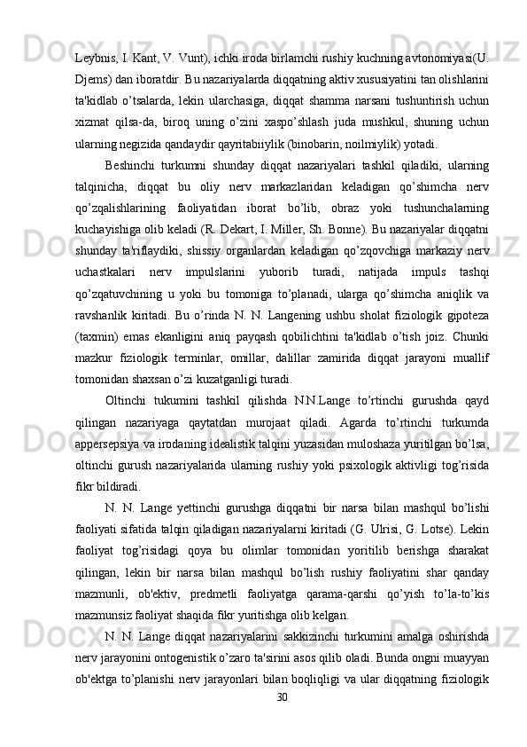 Leybnis, I. Kant, V. Vunt), ichki iroda birlamchi rushiy kuchning avtonomiyasi(U.
Djems) dan iboratdir. Bu nazariyalarda diqqatning aktiv xususiyatini tan olishlarini
ta'kidlab   o’tsalarda,   lekin   ularchasiga,   diqqat   shamma   narsani   tushuntirish   uchun
xizmat   qilsa-da,   biroq   uning   o’zini   xaspo’shlash   juda   mushkul,   shuning   uchun
ularning negizida qandaydir qayritabiiylik (binobarin, noilmiylik) yotadi. 
Beshinchi   turkumni   shunday   diqqat   nazariyalari   tashkil   qiladiki,   ularning
talqinicha,   diqqat   bu   oliy   nerv   markazlaridan   keladigan   qo’shimcha   nerv
qo’zqalishlarining   faoliyatidan   iborat   bo’lib,   obraz   yoki   tushunchalarning
kuchayishiga olib keladi (R. Dekart, I. Miller, Sh. Bonne). Bu nazariyalar diqqatni
shunday   ta'riflaydiki,   shissiy   organlardan   keladigan   qo’zqovchiga   markaziy   nerv
uchastkalari   nerv   impulslarini   yuborib   turadi,   natijada   impuls   tashqi
qo’zqatuvchining   u   yoki   bu   tomoniga   to’planadi,   ularga   qo’shimcha   aniqlik   va
ravshanlik   kiritadi.   Bu   o’rinda   N.   N.   Langening   ushbu   sholat   fiziologik   gipoteza
(taxmin)   emas   ekanligini   aniq   payqash   qobilichtini   ta'kidlab   o’tish   joiz.   Chunki
mazkur   fiziologik   terminlar,   omillar,   dalillar   zamirida   diqqat   jarayoni   muallif
tomonidan shaxsan o’zi kuzatganligi turadi.
Oltinchi   tukumini   tashkil   qilishda   N.N.Lange   to’rtinchi   gurushda   qayd
qilingan   nazariyaga   qaytatdan   murojaat   qiladi.   Agarda   to’rtinchi   turkumda
appersepsiya va irodaning idealistik talqini yuzasidan muloshaza yuritilgan bo’lsa,
oltinchi   gurush   nazariyalarida   ularning   rushiy   yoki   psixologik   aktivligi   tog’risida
fikr bildiradi. 
N.   N.   Lange   yettinchi   gurushga   diqqatni   bir   narsa   bilan   mashqul   bo’lishi
faoliyati sifatida talqin qiladigan nazariyalarni kiritadi (G. Ulrisi, G. Lotse). Lekin
faoliyat   tog’risidagi   qoya   bu   olimlar   tomonidan   yoritilib   berishga   sharakat
qilingan,   lekin   bir   narsa   bilan   mashqul   bo’lish   rushiy   faoliyatini   shar   qanday
mazmunli,   ob'ektiv,   predmetli   faoliyatga   qarama-qarshi   qo’yish   to’la-to’kis
mazmunsiz faoliyat shaqida fikr yuritishga olib kelgan. 
N.   N.   Lange   diqqat   nazariyalarini   sakkizinchi   turkumini   amalga   oshirishda
nerv jarayonini ontogenistik o’zaro ta'sirini asos qilib oladi. Bunda ongni muayyan
ob'ektga to’planishi  nerv jarayonlari bilan boqliqligi  va ular  diqqatning fiziologik
30 