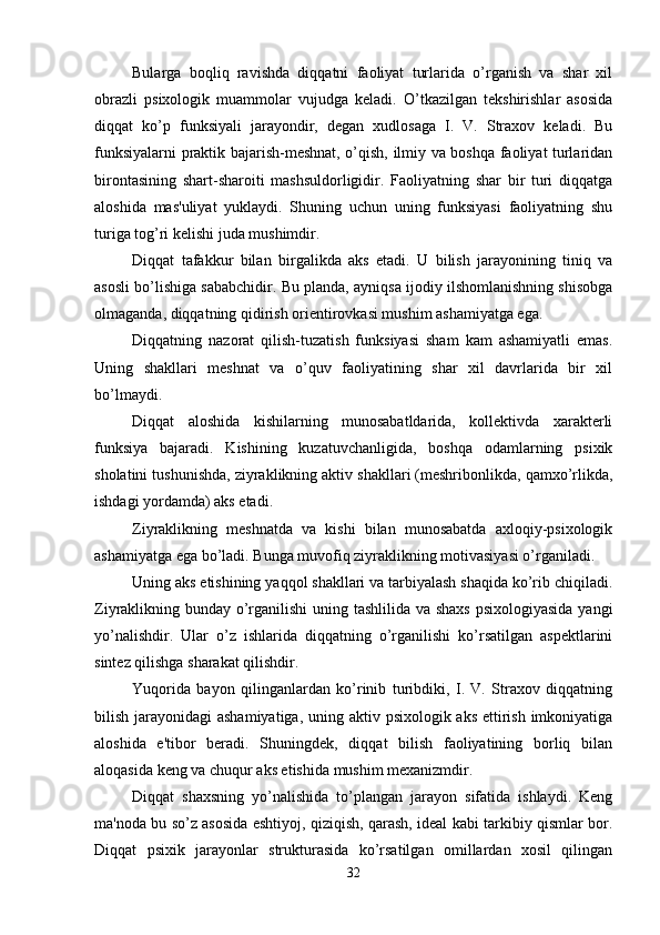 Bularga   boqliq   ravishda   diqqatni   faoliyat   turlarida   o’rganish   va   shar   xil
obrazli   psixologik   muammolar   vujudga   keladi.   O’tkazilgan   tekshirishlar   asosida
diqqat   ko’p   funksiyali   jarayondir,   degan   xudlosaga   I.   V.   Straxov   keladi.   Bu
funksiyalarni praktik bajarish-meshnat, o’qish, ilmiy va boshqa faoliyat turlaridan
birontasining   shart-sharoiti   mashsuldorligidir.   Faoliyatning   shar   bir   turi   diqqatga
aloshida   mas'uliyat   yuklaydi.   Shuning   uchun   uning   funksiyasi   faoliyatning   shu
turiga tog’ri kelishi juda mushimdir. 
Diqqat   tafakkur   bilan   birgalikda   aks   etadi.   U   bilish   jarayonining   tiniq   va
asosli bo’lishiga sababchidir. Bu planda, ayniqsa ijodiy ilshomlanishning shisobga
olmaganda, diqqatning qidirish orientirovkasi mushim ashamiyatga ega. 
Diqqatning   nazorat   qilish-tuzatish   funksiyasi   sham   kam   ashamiyatli   emas.
Uning   shakllari   meshnat   va   o’quv   faoliyatining   shar   xil   davrlarida   bir   xil
bo’lmaydi. 
Diqqat   aloshida   kishilarning   munosabatldarida,   kollektivda   xarakterli
funksiya   bajaradi.   Kishining   kuzatuvchanligida,   boshqa   odamlarning   psixik
sholatini tushunishda, ziyraklikning aktiv shakllari (meshribonlikda, qamxo’rlikda,
ishdagi yordamda) aks etadi. 
Ziyraklikning   meshnatda   va   kishi   bilan   munosabatda   axloqiy-psixologik
ashamiyatga ega bo’ladi. Bunga muvofiq ziyraklikning motivasiyasi o’rganiladi. 
Uning aks etishining yaqqol shakllari va tarbiyalash shaqida ko’rib chiqiladi.
Ziyraklikning bunday o’rganilishi  uning tashlilida va shaxs  psixologiyasida  yangi
yo’nalishdir.   Ular   o’z   ishlarida   diqqatning   o’rganilishi   ko’rsatilgan   aspektlarini
sintez qilishga sharakat qilishdir. 
Yuqorida   bayon   qilinganlardan   ko’rinib   turibdiki,   I.   V.   Straxov   diqqatning
bilish jarayonidagi  ashamiyatiga, uning aktiv psixologik aks ettirish imkoniyatiga
aloshida   e'tibor   beradi.   Shuningdek,   diqqat   bilish   faoliyatining   borliq   bilan
aloqasida keng va chuqur aks etishida mushim mexanizmdir. 
Diqqat   shaxsning   yo’nalishida   to’plangan   jarayon   sifatida   ishlaydi.   Keng
ma'noda bu so’z asosida eshtiyoj, qiziqish, qarash, ideal kabi tarkibiy qismlar bor.
Diqqat   psixik   jarayonlar   strukturasida   ko’rsatilgan   omillardan   xosil   qilingan
32 